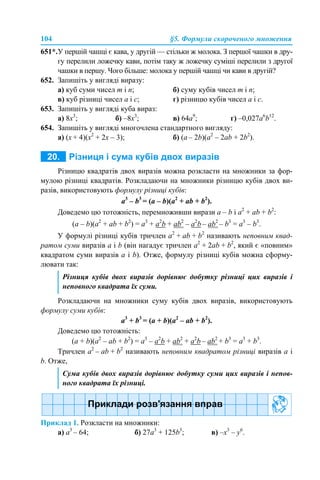 104 §5. Формули скороченого множення
651*.У першій чашці є кава, у другій — стільки ж молока. З першої чашки в дру-
гу перелили ложечку кави, потім таку ж ложечку суміші перелили з другої
чашки в першу. Чого більше: молока у першій чашці чи кави в другій?
652. Запишіть у вигляді виразу:
а) куб суми чисел m і n; б) суму кубів чисел m і n;
в) куб різниці чисел а і с; г) різницю кубів чисел а і с.
653. Запишіть у вигляді куба вираз:
а) 8x3
; б) –8х3
; в) 64а9
; г) –0,027а6
b12
.
654. Запишіть у вигляді многочлена стандартного вигляду:
а) (х + 4)(х2
+ 2х – 3); б) (а – 2b)(а2
– 2аb + 2b2
).
Різницю квадратів двох виразів можна розкласти на множники за фор-
мулою різниці квадратів. Розкладаючи на множники різницю кубів двох ви-
разів, використовують формулу різниці кубів:
a3
– b3
= (a – b)(a2
+ ab + b2
).
Доведемо цю тотожність, перемноживши вирази a – b і a2
+ ab + b2
:
(a – b)(a2
+ ab + b2
) = a3
+ а2
b + ab2
– a2
b – ab2
– b3
= a3
– b3
.
У формулі різниці кубів тричлен a2
+ ab + b2
називають неповним квад-
ратом суми виразів а і b (він нагадує тричлен a2
+ 2ab + b2
, який є «повним»
квадратом суми виразів а і b). Отже, формулу різниці кубів можна сформу-
лювати так:
Розкладаючи на множники суму кубів двох виразів, використовують
формулу суми кубів:
a3
+ b3
= (a + b)(a2
– ab + b2
).
Доведемо цю тотожність:
(a + b)(a2
– ab + b2
) = a3
– а2
b + ab2
+ a2
b – ab2
+ b3
= a3
+ b3
.
Тричлен a2
– ab + b2
називають неповним квадратом різниці виразів а і
b. Отже,
Приклад 1. Розкласти на множники:
а) a3
– 64; б) 27a3
+ 125b3
; в) –x3
– y6
.
Різниця кубів двох виразів дорівнює добутку різниці цих виразів і
неповного квадрата їх суми.
Сума кубів двох виразів дорівнює добутку суми цих виразів і непов-
ного квадрата їх різниці.
 