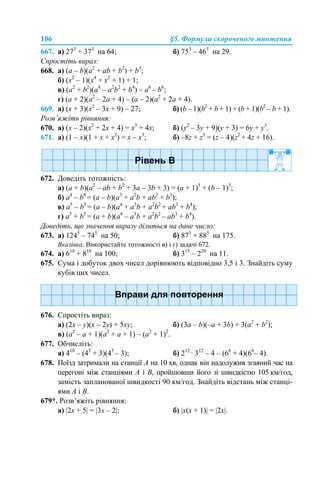 106 §5. Формули скороченого множення
667. а) 273
+ 373
на 64; б) 753
– 463
на 29.
Спростіть вираз:
668. а) (a – b)(a2
+ ab + b2
) + b3
;
б) (x2
– 1)(x4
+ x2
+ 1) + 1;
в) (a2
+ b2
)(a4
– a2
b2
+ b4
) – а6
– b6
;
г) (a + 2)(a2
– 2a + 4) – (a – 2)(a2
+ 2a + 4).
669. а) (x + 3)(x2
– 3x + 9) – 27; б) (b – 1)(b2
+ b + 1) + (b + 1)(b2
– b + 1).
Розв’яжіть рівняння:
670. а) (x – 2)(x2
+ 2x + 4) = x3
+ 4x; б) (y2
– 3y + 9)(y + 3) = 6y + y3
.
671. а) (1 – x)(1 + x + x2
) = x – x3
; б) –8z + z3
= (z – 4)(z2
+ 4z + 16).
672. Доведіть тотожність:
а) (a + b)(a2
– ab + b2
+ 3a – 3b + 3) = (a + 1)3
+ (b – 1)3
;
б) a4
– b4
= (a – b)(a3
+ a2
b + ab2
+ b3
);
в) a5
– b5
= (a – b)(a4
+ a3
b + a2
b2
+ ab3
+ b4
);
г) a5
+ b5
= (a + b)(a4
– a3
b + a2
b2
– ab3
+ b4
).
Доведіть, що значення виразу ділиться на дане число:
673. а) 1245
– 745
на 50; б) 875
+ 885
на 175.
Вказівка. Використайте тотожності в) і г) задачі 672.
674. а) 610
+ 810
на 100; б) 315
– 220
на 11.
675. Сума і добуток двох чисел дорівнюють відповідно 3,5 і 3. Знайдіть суму
кубів цих чисел.
676. Спростіть вираз:
а) (2x – y)(x – 2y) + 5xy; б) (3a – b)(–a + 3b) + 3(a2
+ b2
);
в) (a2
– a + 1)(a2
+ a + 1) – (а2
+ 1)2
.
677. Обчисліть:
а) 410
– (45
+ 3)(45
– 3); б) 212
· 312
– 4 – (66
+ 4)(66
– 4).
678. Поїзд затримали на станції А на 10 хв, однак він надолужив згаяний час на
перегоні між станціями А і В, пройшовши його зі швидкістю 105 км/год,
замість запланованої швидкості 90 км/год. Знайдіть відстань між станці-
ями А і В.
679*. Розв’яжіть рівняння:
а) |2х + 5| = |3х – 2|; б) |х(х + 1)| = |2х|.
 
