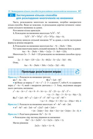 21. Застосування кількох способів для розкладання многочленів на множники 107
Часто, розкладаючи многочлен на множники, потрібно використати
кілька способів. Якщо це можливо, то розкладання доречно починати з вине-
сення спільного множника за дужки.
Розглянемо кілька прикладів.
1. Розкладемо на множники многочлен 7a2
b2
– 7b4
.
7a2
b2
– 7b4
= 7b2
(a2
– b2
) = 7b2
(a – b)(a + b).
Спочатку винесли спільний множник 7b2
за дужки, а потім застосували
формулу різниці квадратів.
2. Розкладемо на множники многочлен 6aс – 9с – 24abc + 36bc.
Усі члени многочлена мають спільний множник 3с. Винесемо його за дужки:
6aс – 9с – 24abc + 36bc = 3с(2a – 3 – 8ab + 12b).
Многочлен 2a – 3 – 8ab + 12b розкладемо на множники способом групу-
вання:
2a – 3 – 8ab + 12b = (2a – 3) – 4b(2a – 3) = (2a – 3)(1 – 4b).
Отже,
6aс – 9с – 24abc + 36bc = 3с(2a – 3)(1 – 4b).
Приклад 1. Розкласти на множники тричлен:
а) х2
– 6х – 16; б) а2
+ 2аb – 8b2
.
● а) Якщо до виразу х2
– 6х = х2
– 2 · 3 · х додати 32
, тобто 9, то одержимо
вираз х2
– 6х + 9, який є квадратом двочлена х – 3. Тому, виділивши квадрат
цього двочлена, матимемо:
х2
– 6х – 16 = х2
– 6х + 9 – 9 – 16 = (х – 3)2
– 25 = (х – 3)2
– 52
=
= (х – 3 – 5)(х – 3 + 5) = (х – 8)(х + 2);
б) a2
+ 2ab – 8b2
= a2
+ 2ab + b2
– b2
– 8b2
= (a + b)2
– 9b2
=
= (a + b – 3b)(a + b + 3b) = (a – 2b)(a + 4b). ●
Приклад 2. Розкласти на множники многочлен m2
– 4n2
– mk – 2nk.
● m2
– 4n2
– mk – 2nk = m2
– (2n)2
– (mk + 2nk) =
= (m – 2n)(m + 2n) – k(m + 2n) = (m + 2n)(m – 2n – k). ●
Приклад 3. Розв’язати рівняння 18x3
– 2х = 0.
● Розкладемо ліву частину рівняння на множники:
18x3
– 2х = 2х(9х2
– 1) = 2х(3х – 1)(3х + 1).
Маємо рівняння
2х(3х – 1)(3х + 1) = 0,
 