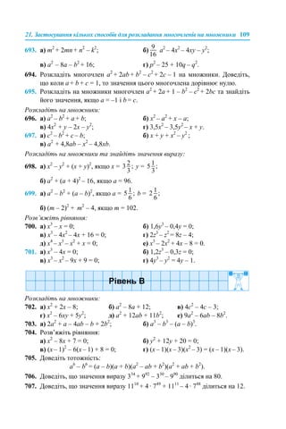 21. Застосування кількох способів для розкладання многочленів на множники 109
693. а) m2
+ 2mn + n2
– k2
; б) а2
– 4x2
– 4xy – y2
;
в) a2
– 8a – b2
+ 16; г) p2
– 25 + 10q – q2
.
694. Розкладіть многочлен a2
+ 2ab + b2
– c2
+ 2c – 1 на множники. Доведіть,
що коли a + b + с = 1, то значення цього многочлена дорівнює нулю.
695. Розкладіть на множники многочлен a2
+ 2a + 1 – b2
– c2
+ 2bc та знайдіть
його значення, якщо a = –1 і b = с.
Розкладіть на множники:
696. а) a2
– b2
+ a + b; б) x2
– a2
+ x – a;
в) 4x2
+ y – 2x – y2
; г) 3,5x2
– 3,5y2
– x + y.
697. а) c2
– b2
+ c – b; б) x + y + x2
– y2
;
в) a2
+ 4,8ab – x2
– 4,8xb.
Розкладіть на множники та знайдіть значення виразу:
698. а) x2
– y2
+ (x + y)2
, якщо х = у =
б) a2
+ (a + 4)2
– 16, якщо а = 96.
699. а) a2
– b2
+ (a – b)2
, якщо а = b =
б) (m – 2)2
+ m2
– 4, якщо m = 102.
Розв’яжіть рівняння:
700. а) x3
– x = 0; б) 1,6y3
– 0,4y = 0;
в) x3
– 4x2
– 4x + 16 = 0; г) 2z3
– z2
= 8z – 4;
д) x4
– x3
– x2
+ x = 0; е) x3
– 2x2
+ 4x – 8 = 0.
701. а) x3
– 4x = 0; б) 1,2z3
– 0,3z = 0;
в) x3
– x2
– 9x + 9 = 0; г) 4y3
– y2
= 4y – 1.
Розкладіть на множники:
702. а) х2
+ 2х – 8; б) а2
– 8а + 12; в) 4с2
– 4с – 3;
г) х2
– 6ху + 5y2
; д) а2
+ 12аb + 11b2
; е) 9а2
– 6аb – 8b2
.
703. а) 2a2
+ a – 4ab – b + 2b2
; б) a3
– b3
– (a – b)3
.
704. Розв’яжіть рівняння:
а) х2
– 8х + 7 = 0; б) у2
+ 12у + 20 = 0;
в) (x – 1)2
– 6(x – 1) + 8 = 0; г) (x – 1)(x – 3)(x2
– 3) = (x – 1)(x – 3).
705. Доведіть тотожність:
a6
– b6
= (a – b)(a + b)(a2
– ab + b2
)(a2
+ ab + b2
).
706. Доведіть, що значення виразу 334
+ 992
– 330
– 990
ділиться на 80.
707. Доведіть, що значення виразу 1110
+ 4 · 749
+ 1111
– 4 · 748
ділиться на 12.
 