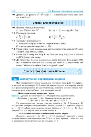 110 §5. Формули скороченого множення
708. Доведіть, що рівність a3
+ b2
= ab(а + 1) є правильною тільки тоді, коли
b = а або b = а2
.
709. Подайте у вигляді многочлена:
а) (3a + 2b)(4a – b) + 2b2
; б) 2x(y + 15x) + (x – 6y)(5y + 2x).
710. Розв’яжіть рівняння:
а) ; б)
711. Запишіть у вигляді виразу:
а) подвоєний добуток змінної а та суми змінних m і n;
б) різницю квадратів виразів а – 1 і bc.
712. Сплав срібла і міді, загальна маса якого дорівнює 2 кг, містить 80% міді.
Знайдіть масу срібла у сплаві.
713. Сплав міді й цинку має масу 4,2 кг. Знайдіть масу міді, якщо її у сплаві
на 10% більше, ніж цинку.
714. До сплаву міді й олова, загальна маса якого дорівнює 2 кг, додали 200 г
міді й одержали новий сплав, у якому міді стало в 1,2 разу більше, ніж
олова. Скільки відсотків міді містив перший сплав?
Нам уже траплялося чимало завдань, для розв’язання яких треба було перетво-
рювати той чи інший вираз. Здебільшого ми використовували перетворення виразів,
коли розв’язували рівняння, доводили тотожності, знаходили значення виразів. Розг-
лянемо ще деякі задачі, пов’язані з перетвореннями виразів.
1. Порівняння значень многочлена з нулем.
Приклад 1. Довести, що многочлен х2
– 8х + 18 набуває лише додатних значень.
● Виділивши із тричлена х2
– 8х + 18 квадрат двочлена, матимемо:
х2
– 8х + 18 = х2
– 8х + 16 – 16 + 18 = (х – 4)2
+ 2.
Ми подали многочлен у вигляді суми двох доданків (х – 4)2
і 2. Доданок (х – 4)2
для будь-яких х набуває лише невід’ємних значень, доданок 2 — додатний. Тому ви-
раз (х – 4)2
+ 2 набуває лише додатних значень. Оскільки х2
– 8х + 18 = (х – 4)2
+ 2, то
й вираз х2
– 8х + 18 набуває лише додатних значень. ●
2. Знаходження найбільшого і найменшого значень виразів.
Виходячи з рівності х2
– 8х + 18 = (х – 4)2
+ 2, одержаної у прикладі 1, можна
вказати найменше значення многочлена х2
– 8х + 18. Воно дорівнює 2, до того ж, цьо-
го найменшого значення многочлен набуває, якщо х = 4.
 