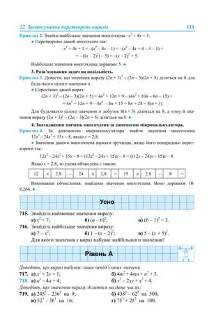 22. Застосування перетворень виразів 111
Приклад 2. Знайти найбільше значення многочлена –х2
+ 4х + 1.
● Перетворимо даний многочлен так:
–х2
+ 4х + 1 = –(х2
– 4х – 1) = –(x2
– 4x + 4 – 4 – 1) =
= – ((x – 2)2
) – 5) = –(x – 2)2
+ 5.
Найбільше значення многочлена дорівнює 5. ●
3. Розв’язування задач на подільність.
Приклад 3. Довести, що значення виразу (2n + 3)2
– (2n – 3)(2n + 5) ділиться на 8 для
будь-якого цілого значення n.
● Спростимо даний вираз:
(2n + 3)2
– (2n – 3)(2n + 5) = 4n2
+ 12n + 9 – (4n2
+ 10n – 6n – 15) =
= 4n2
+ 12n + 9 – 4n2
– 4n + 15 = 8n + 24 = 8(n + 3).
Для будь-якого цілого значення n добуток 8(n + 3) ділиться на 8, а тому й зна-
чення виразу (2n + 3)2
– (2n – 3)(2n + 5) ділиться на 8. ●
4. Знаходження значень многочлена за допомогою мікрокалькулятора.
Приклад 4. За допомогою мікрокалькулятора знайти значення многочлена
12х3
– 24х2
+ 15х – 8, якщо х = 2,8.
● Значення даного многочлена шукати зручніше, якщо його попередньо перет-
ворити так:
12х3
– 24х2
+ 15х – 8 = (12х2
– 24х + 15)х – 8 = ((12х – 24)х + 15)х – 8.
Якщо х = 2,8, то схема обчислень є такою:
Виконавши обчислення, знайдемо значення многочлена. Воно дорівнює 10-
9,264. ●
715. Знайдіть найменше значення виразу:
а) x2
+ 7; б) (а – 6)2
; в) (b – 1)2
+ 3.
716. Знайдіть найбільше значення виразу:
a) 7 – х2
; б) 1 – (х – 2)2
; в) 5 – (x + 5)2
.
Для якого значення х вираз набуває найбільшого значення?
Доведіть, що вираз набуває лише невід’ємних значень:
717. а) x2
+ 2x + 1; б) 4m2
+ 4mn + n2
+ 3.
718. а) a2
– 4а + 4; б) x2
– 2xy + y2
+ 4.
Доведіть, що значення виразу ділиться на дане число:
719. а) 2452
– 2362
на 9; б) 4382
– 622
на 500;
в) 523
– 363
на 16; г) 753
+ 253
на 100.
12 × 2,8 – 24 × 2,8 + 15 × 2,8 – 8 =
 