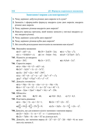114 §5. Формули скороченого множення
Запитання і вправи для повторення § 5
744. Виконайте множення:
а) (5 – a)(5 + a); б) (3b + 2a)(3b – 2a); в) (х + у2
)(х – у2
);
г) (–с + 0,4)(0,4 + с); д) (–m – 5n)(m – 5n); е) (ab + 2a2
)(ab – 2a2
).
745. Піднесіть до квадрата:
а) (а – 2b)2
; б) (3x + 2х2
)2
; в) (–0,5ab – 2c)2
.
746. Спростіть вираз:
а) (a – 6)(a + 6) + (3 – a)(3 + a);
б) (3x2
– 1)(3x2
+ 1) – (1 – 3x2
)2
;
в) (5а – 2b)2
+ (2а + 5b)2
– 29b2
;
г) (a – b)2
+ (b – c)2
+ (c – a)2
– 2(a2
+ b2
+ c2
);
д) (a2
– b2
)(a2
+ b2
)(a4
+ b4
) + a8
+ b8
.
747. Доведіть тотожність:
а) (a + b)(a – b) – (a – c)(a + c) = (c – b)(c + b);
б) (n + 1)2
+ (n + 5)2
– 3 = (n + 2)2
+ (n + 4)2
+ 3;
в) (m – 2)(m + 2)(m2
+ 4)(m4
+ 16) = m8
– 256.
748. Обчисліть:
а) 96 · 104; б) 52 · 48; в) 19,8 · 20,2; г) 7,5 · 8,5.
749. Розв’яжіть рівняння:
а) (х – 3)(х + 3) – х(х + 2) = 1; б) (2х + 5)2
= (2х – 3)2
;
в) г) (5х + 3)(5х – 3) + = (5х – 1)2
.
750. Доведіть, що для кожного цілого значення n значення виразу:
а) (2n + 1)(2n – 1) – (n + 1)2
– n – 1 ділиться на 3;
б) (2n + 7)(8n – 8) – (4n + 5)2
не ділиться на 6.
751. Доведіть, що значення виразу (k – 2)2
+ (k + 2)2
– 2(k – 4)(k + 4) не зале-
жать від значень k.
1. Чому дорівнює добуток різниці двох виразів та їх суми?
2. Запишіть і сформулюйте формулу квадрата суми двох виразів; квадрата
різниці двох виразів.
3. Чому дорівнює різниця квадратів двох виразів?
4. Наведіть приклад тричлена, який можна записати у вигляді квадрата су-
ми; квадрата різниці.
5. Чому дорівнює сума кубів двох виразів?
6. Чому дорівнює різниця кубів двох виразів?
7. Які способи розкладання многочленів на множники вам відомі?
 