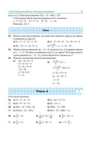 2. Розв’язування рівнянь. Властивості рівнянь 11
Приклад 2. Розв’язати рівняння 25(z – 3) + 100z = 125.
● Поділивши обидві частини рівняння на 25, матимемо:
z – 3 + 4z = 5; 5z = 5 + 3; 5z = 8; z = 1,6.
Відповідь. 1,6. ●
23. Назвіть властивість рівнянь, на основі якої здійснено перехід від першо-
го рівняння до другого:
а) 2х – 5 = 1; 2х = 1 + 5; б) 3х + 2 = 5х + 4; 3х – 5х = 4 – 2;
в) 2(х – 2) = х; 2х – 4 = х; г) = х; 1 – 4х = 3х.
24. Обидві частини рівняння х(х – 1) = 2х поділили на х й одержали рівнян-
ня х – 1 = 2. Чи мають ці рівняння одні й ті ж корені? Чи можна, розв’я-
зуючи рівняння х(х – 1) = 2х, ділити обидві його частини на х?
25. Поясніть кожний крок розв’язання рівняння:
Розв’яжіть рівняння:
26. а) 7х – 4 = 3х – 9; б) 2х + 3(х + 1) = 8.
27. а) 8х + 4 = 3х + 4; б) 4(х – 3) = х.
28. а) 30(х + 2) = 15(х – 2); б) 200(х – 1) = 300.
29. а) 161(2х + 2) = 161х; б) 50(х + 3) = 250(х + 1).
30. а) б) ; в)
31. а) б) (х – 5) = 1; в)
а) 3(х – 2) = 5х + 4
3х – 6 = 5х + 4
3х – 5х = 4 + 6
–2х = 10
х = 10 : (–2)
х = –5;
б)
1 + 2х = 12 + 3х
2х – 3х = 12 – 1
–х = 11
х = –11.
 