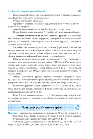 23. Функція. Способи задання функції 119
Для незалежної змінної теж є спеціальний термін: її називають аргумен-
том. Кажуть: у є функцією від аргументу х.
Отже, в розглянутих прикладах:
периметр Р квадрата є функцією від довжини його сторони а; тут Р —
функція, а — аргумент;
шлях S є функцією від часу t; тут S — функція; t — аргумент.
Перша функція задана формулою P = 4а. Друга функція задана таблицею.
2. Область визначення та область значень функції. Усі значення,
яких набуває незалежна змінна (аргумент), утворюють область визначення
функції; усі значення, яких набуває залежна змінна (функція), утворюють
область значень функції.
Так, область визначення функції, що задається формулою P = 4а, утворю-
ють усі значення, яких може набувати змінна а. Оскільки ця змінна визначає
довжину сторони квадрата, то а може набувати лише додатних значень. Отже,
область визначення цієї функції утворюють усі додатні числа.
Область значень функції, що задається формулою P = 4а, утворюють усі
значення, яких може набувати залежна змінна Р. Периметр Р не може дорів-
нювати від’ємному числу або нулю, однак може дорівнювати будь-якому
додатному числу. Наприклад, Р може дорівнювати 2, бо 2 — це периметр
квадрата зі стороною 0,5. Отже, область значень цієї функції утворюють усі
додатні числа.
Область визначення функції, заданої таблицею, утворюють числа
1; 2; 3; 4; 4,5; 5 (числа першого рядка таблиці); область значень цієї функції
утворюють числа 82; 170; 225; 300; 335; 380 (числа другого рядка таблиці).
Розглянемо функцію, задану формулою y = x2
+ 1, де 0 ≤ х ≤ 10. Такий
запис означає, що область визначення функції утворюють усі значення х, які
задовольняють нерівності 0 ≤ х ≤ 10.
Якщо функція задана формулою y = x2
+ 1 і не вказано, яких значень мож-
на надавати аргументу, то вважають, що область визначення функції утворю-
ють усі числа.
Приклад 1. Автомобіль, рухаючись зі швидкістю 80 км/год, проходить за
t год шлях S км. Задати формулою функцію S від t. Знайти значення
функції, які відповідають значенням аргументу: 2; 2,5; 4.
● Функція задається формулою S = 80t. Якщо t = 2, то S = 80 · 2 = 160;
якщо t = 2,5, то S = 80 · 2,5 = 200; якщо t = 4, то S = 80 · 4 = 320. ●
 