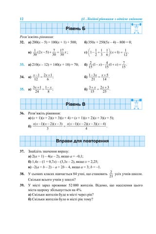 12 §1. Лінійні рівняння з однією змінною
Розв’яжіть рівняння:
32. а) 200(х – 5) = 100(х + 1) + 500; б) 350х + 250(5х – 4) – 800 = 0;
в) ; г)
33. а) 210(х – 12) + 140(х + 18) = 70; б)
34. а) б)
35. а) б)
36. Розв’яжіть рівняння:
а) (х + 1)(х + 2)(х + 3)(х + 4) = (х + 1)(х + 2)(х + 3)(х + 5);
б)
37. Знайдіть значення виразу:
а) 2(а + 1) – 4(а – 2), якщо а = –0,1;
б) 1,4x – (1 + 0,7x) – (3,3х – 2), якщо х = 2,25;
в) –2(а + b – 2) – a + 2b – 4, якщо а = 3; b = –1.
38. У сьомих класах навчається 84 учні, що становить усіх учнів школи.
Скільки всього учнів у школі?
39. У місті зараз проживає 52 000 жителів. Відомо, що населення цього
міста щороку збільшується на 4%.
а) Скільки жителів буде в місті через рік?
б) Скільки жителів було в місті рік тому?
 