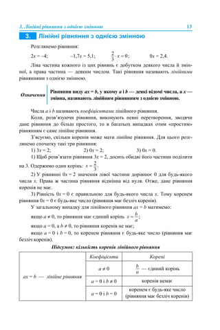 3. Лінійні рівняння з однією змінною 13
Розглянемо рівняння:
2х = –4; –1,7х = 5,1; 0х = 2,4.
Ліва частина кожного із цих рівнянь є добутком деякого числа й змін-
ної, а права частина — деяким числом. Такі рівняння називають лінійними
рівняннями з однією змінною.
Числа a і b називають коефіцієнтами лінійного рівняння.
Коли, розв’язуючи рівняння, виконують певні перетворення, зводячи
дане рівняння до більш простого, то в багатьох випадках отим «простим»
рівнянням є саме лінійне рівняння.
З’ясуємо, скільки коренів може мати лінійне рівняння. Для цього розг-
лянемо спочатку такі три рівняння:
1) 3х = 2; 2) 0х = 2; 3) 0х = 0.
1) Щоб розв’язати рівняння 3х = 2, досить обидві його частини поділити
на 3. Одержимо один корінь:
2) У рівнянні 0х = 2 значення лівої частини дорівнює 0 для будь-якого
числа х. Права ж частина рівняння відмінна від нуля. Отже, дане рівняння
коренів не має.
3) Рівність 0х = 0 є правильною для будь-якого числа х. Тому коренем
рівняння 0х = 0 є будь-яке число (рівняння має безліч коренів).
У загальному випадку для лінійного рівняння aх = b матимемо:
якщо а ≠ 0, то рівняння має єдиний корінь
якщо а = 0, а b ≠ 0, то рівняння коренів не має;
якщо а = 0 і b = 0, то коренем рівняння є будь-яке число (рівняння має
безліч коренів).
Підсумок: кількість коренів лінійного рівняння
Означення
Рівняння виду aх = b, у якому a і b — деякі відомі числа, а х —
змінна, називають лінійним рівнянням з однією змінною.
aх = b — лінійне рівняння
Коефіцієнти Корені
а ≠ 0 — єдиний корінь
а = 0 і b ≠ 0 коренів немає
а = 0 і b = 0
коренем є будь-яке число
(рівняння має безліч коренів)
 