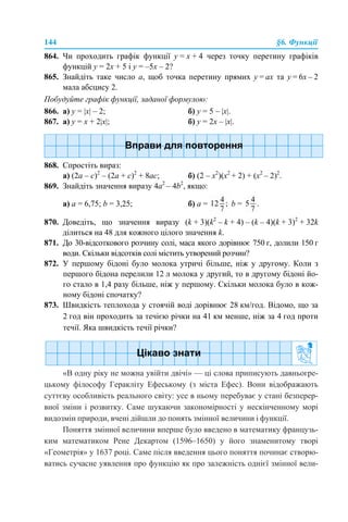 144 §6. Функції
864. Чи проходить графік функції у = х + 4 через точку перетину графіків
функцій у = 2х + 5 і у = –5х – 2?
865. Знайдіть таке число а, щоб точка перетину прямих у = ах та у = 6х – 2
мала абсцису 2.
Побудуйте графік функції, заданої формулою:
866. а) у = |x| – 2; б) у = 5 – |x|.
867. а) у = х + 2|x|; б) у = 2х – |x|.
868. Спростіть вираз:
а) (2а – с)2
– (2а + с)2
+ 8ас; б) (2 – х2
)(х2
+ 2) + (х2
– 2)2
.
869. Знайдіть значення виразу 4а2
– 4b2
, якщо:
а) a = 6,75; b = 3,25; б) a = b = .
870. Доведіть, що значення виразу (k + 3)(k2
– k + 4) – (k – 4)(k + 3)2
+ 32k
ділиться на 48 для кожного цілого значення k.
871. До 30-відсоткового розчину солі, маса якого дорівнює 750 г, долили 150 г
води. Скільки відсотків солі містить утворений розчин?
872. У першому бідоні було молока утричі більше, ніж у другому. Коли з
першого бідона перелили 12 л молока у другий, то в другому бідоні йо-
го стало в 1,4 разу більше, ніж у першому. Скільки молока було в кож-
ному бідоні спочатку?
873. Швидкість теплохода у стоячій воді дорівнює 28 км/год. Відомо, що за
2 год він проходить за течією річки на 41 км менше, ніж за 4 год проти
течії. Яка швидкість течії річки?
«В одну ріку не можна увійти двічі» — ці слова приписують давньогре-
цькому філософу Геракліту Ефеському (з міста Ефес). Вони відображають
суттєву особливість реального світу: усе в ньому перебуває у стані безперер-
вної зміни і розвитку. Саме шукаючи закономірності у нескінченному морі
видозмін природи, вчені дійшли до понять змінної величини і функції.
Поняття змінної величини вперше було введено в математику французь-
ким математиком Рене Декартом (1596–1650) у його знаменитому творі
«Геометрія» у 1637 році. Саме після введення цього поняття починає створю-
ватись сучасне уявлення про функцію як про залежність однієї змінної вели-
 