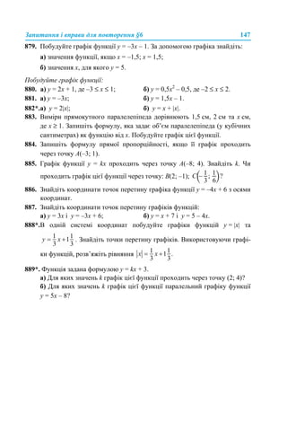 Запитання і вправи для повторення §6 147
879. Побудуйте графік функції у = –3х – 1. За допомогою графіка знайдіть:
а) значення функції, якщо х = –1,5; х = 1,5;
б) значення х, для якого у = 5.
Побудуйте графік функції:
880. а) y = 2х + 1, де –3 ≤ x ≤ 1; б) y = 0,5х2
– 0,5, де –2 ≤ x ≤ 2.
881. а) у = –3х; б) у = 1,5х – 1.
882*.а) у = 2|x|; б) у = х + |x|.
883. Виміри прямокутного паралелепіпеда дорівнюють 1,5 см, 2 см та х см,
де х ≥ 1. Запишіть формулу, яка задає об’єм паралелепіпеда (у кубічних
сантиметрах) як функцію від х. Побудуйте графік цієї функції.
884. Запишіть формулу прямої пропорційності, якщо її графік проходить
через точку A(–3; 1).
885. Графік функції y = kx проходить через точку A(–8; 4). Знайдіть k. Чи
проходить графік цієї функції через точку: B(2; –1);
886. Знайдіть координати точок перетину графіка функції у = –4х + 6 з осями
координат.
887. Знайдіть координати точок перетину графіків функцій:
а) у = 3х і у = –3х + 6; б) у = х + 7 і у = 5 – 4х.
888*.В одній системі координат побудуйте графіки функцій y = |x| та
. Знайдіть точки перетину графіків. Використовуючи графі-
ки функцій, розв’яжіть рівняння
889*. Функція задана формулою у = kx + 3.
а) Для яких значень k графік цієї функції проходить через точку (2; 4)?
б) Для яких значень k графік цієї функції паралельний графіку функції
у = 5х – 8?
 