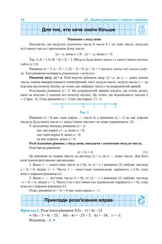 14 §1. Лінійні рівняння з однією змінною
Рівняння з модулями
Нагадаємо, що модулем додатного числа й числа 0 є це саме число, модулем
від’ємного числа є протилежне йому число:
|а| = а, якщо а ≥ 0; |а| = –а, якщо а < 0.
Так, |1,4| = 1,4; |0| = 0; |–2| = 2. Модуль будь-якого числа x є невід’ємним числом,
тобто |x| ≥ 0.
Рівняння |x| = 3, |x – 5| = 1, |2x – 3| = 0, |x| + 3x = 1 містять змінну під знаком моду-
ля. Такі рівняння називають рівняннями з модулем.
Рівняння виду |x| = a. Розв’язуючи рівняння виду |x| = a, де a — деяке відоме
число, можна використовувати геометричний зміст модуля числа: модуль числа x — це
відстань від початку відліку до точки, що зображує число x на координатній прямій.
Розглянемо рівняння |x| = 2. На координатній прямій існують дві точки, розмі-
щені на відстані 2 одиниці від початку відліку. Це точки, що відповідають числам 2
і –2 (рис. 1). Тому рівняння |x| = 2 має два корені: 2 і –2.
Рис. 1
Рівняння |x| = 0 має один корінь — число 0, а рівняння |x| = –2 не має коренів
(модуль будь-якого числа x є невід’ємним числом і не може дорівнювати –2).
У загальному випадку рівняння |x| = a:
має два корені a і –a, якщо a > 0;
має один корінь 0, якщо a = 0;
не має коренів, якщо a < 0.
Розв’язування рівнянь з модулями, виходячи з означення модуля числа.
Розв’яжемо рівняння
|x| + 3x = 4. (1)
Це рівняння не можна звести до вигляду |x| = a, де a — деяке число. Для його
розв’язання розглянемо два випадки.
1. Якщо x — невід’ємне число (x ≥ 0), то |x| = x і рівняння (1) набуває вигляду
x + 3x = 4, звідки x = 1. Число 1 — невід’ємне (задовольняє нерівність x ≥ 0), тому
воно є коренем рівняння (1).
2. Якщо x — від’ємне число (x < 0), то |x| = –x і рівняння (1) набуває вигляду
–x + 3x = 4, звідки x = 2. Число 2 не є від’ємним (не задовольняє нерівність x < 0), тому
воно не є коренем рівняння (1).
Отже, рівняння |x| + 3x = 4 має один корінь x = 1.
Приклад 1. Розв’язати рівняння 5(2х – 1) = 4х – 23.
● 10х – 5 = 4х – 23; 10х – 4х = –23 + 5; 6х = –18; х = –3.
Відповідь. –3. ●
 