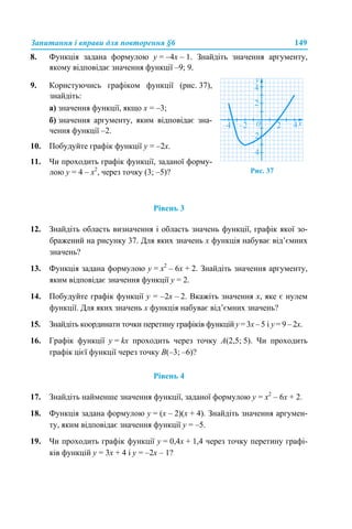 Запитання і вправи для повторення §6 149
8. Функція задана формулою у = –4х – 1. Знайдіть значення аргументу,
якому відповідає значення функції –9; 9.
Рівень 3
12. Знайдіть область визначення і область значень функції, графік якої зо-
бражений на рисунку 37. Для яких значень х функція набуває від’ємних
значень?
13. Функція задана формулою у = х2
– 6х + 2. Знайдіть значення аргументу,
яким відповідає значення функції у = 2.
14. Побудуйте графік функції у = –2х – 2. Вкажіть значення х, яке є нулем
функції. Для яких значень х функція набуває від’ємних значень?
15. Знайдіть координати точки перетину графіків функцій у = 3х – 5 і у = 9 – 2х.
16. Графік функції у = kх проходить через точку A(2,5; 5). Чи проходить
графік цієї функції через точку B(–3; –6)?
Рівень 4
17. Знайдіть найменше значення функції, заданої формулою у = х2
– 6х + 2.
18. Функція задана формулою у = (х – 2)(х + 4). Знайдіть значення аргумен-
ту, яким відповідає значення функції у = –5.
19. Чи проходить графік функції у = 0,4х + 1,4 через точку перетину графі-
ків функцій у = 3х + 4 і у = –2х – 1?
9. Користуючись графіком функції (рис. 37),
знайдіть:
а) значення функції, якщо х = –3;
б) значення аргументу, яким відповідає зна-
чення функції –2.
10. Побудуйте графік функції у = –2х.
11. Чи проходить графік функції, заданої форму-
лою у = 4 – х2
, через точку (3; –5)? Рис. 37
 