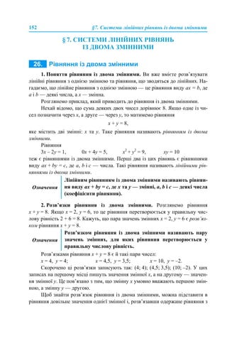152 §7. Системи лінійних рівнянь із двома змінними
§ 7. СИСТЕМИ ЛІНІЙНИХ РІВНЯНЬ
ІЗ ДВОМА ЗМІННИМИ
1. Поняття рівняння із двома змінними. Ви вже вмієте розв’язувати
лінійні рівняння з однією змінною та рівняння, що зводяться до лінійних. На-
гадаємо, що лінійне рівняння з однією змінною — це рівняння виду aх = b, де
a і b — деякі числа, а х — змінна.
Розглянемо приклад, який приводить до рівняння із двома змінними.
Нехай відомо, що сума деяких двох чисел дорівнює 8. Якщо одне із чи-
сел позначити через х, а друге — через y, то матимемо рівняння
х + y = 8,
яке містить дві змінні: x та y. Таке рівняння називають рівнянням із двома
змінними.
Рівняння
3х – 2y = 1, 0х + 4y = 5, x2
+ y2
= 9, xy = 10
теж є рівняннями із двома змінними. Перші два із цих рівнянь є рівняннями
виду aх + by = c, де a, b і с — числа. Такі рівняння називають лінійними рів-
няннями із двома змінними.
2. Розв’язки рівняння із двома змінними. Розглянемо рівняння
х + y = 8. Якщо х = 2, y = 6, то це рівняння перетворюється у правильну чис-
лову рівність 2 + 6 = 8. Кажуть, що пара значень змінних х = 2, y = 6 є розв’яз-
ком рівняння х + y = 8.
Розв’язками рівняння х + y = 8 є й такі пари чисел:
х = 4, y = 4; х = 4,5, y = 3,5; х = 10, y = –2.
Скорочено ці розв’язки записують так: (4; 4); (4,5; 3,5); (10; –2). У цих
записах на першому місці пишуть значення змінної х, а на другому — значен-
ня змінної y. Це пов’язано з тим, що змінну х умовно вважають першою змін-
ною, а змінну y — другою.
Щоб знайти розв’язок рівняння із двома змінними, можна підставити в
рівняння довільне значення однієї змінної і, розв’язавши одержане рівняння з
Означення
Лінійним рівнянням із двома змінними називають рівнян-
ня виду aх + by = c, де x та y — змінні, a, b і с — деякі числа
(коефіцієнти рівняння).
Означення
Розв’язком рівняння із двома змінними називають пару
значень змінних, для яких рівняння перетворюється у
правильну числову рівність.
 