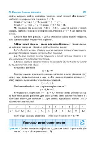 26. Рівняння із двома змінними 153
однією змінною, знайти відповідне значення іншої змінної. Для прикладу
знайдемо кілька розв’язків рівняння х + y = 8.
Нехай х = 7, тоді 7 + y = 8, звідки y = 8 – 7; y = 1.
Нехай х = –3, тоді –3 + y = 8, звідки y = 8 + 3; y = 11.
Ми знайшли два розв’язки (7; 1) і (–3; 11). Надаючи змінній х інших
значень, одержимо інші розв’язки рівняння. Рівняння х + y = 8 має безліч роз-
в’язків.
Шукати розв’язки рівнянь із двома змінними можна іншим способом,
який обумовлюється властивостями рівнянь.
3. Властивості рівнянь із двома змінними. Властивості рівнянь із дво-
ма змінними такі ж, як і рівнянь з однією змінною, а саме:
1. У будь-якій частині рівняння можна виконати тотожні перетворен-
ня виразів (розкрити дужки, звести подібні доданки).
2. Будь-який доданок можна перенести з однієї частини рівняння в ін-
шу, змінивши його знак на протилежний.
3. Обидві частини рівняння можна помножити або поділити на одне й
те ж, відмінне від нуля, число.
Розглянемо рівняння
3х + 2y = 9.
Використовуючи властивості рівнянь, виразимо з цього рівняння одну
змінну через іншу, наприклад, y через х. Для цього перенесемо доданок 3х у
праву частину, змінивши його знак на протилежний:
2y = –3х + 9.
Поділимо обидві частини одержаного рівняння на 2:
y = –1,5x + 4,5.
Користуючись формулою y = –1,5x + 4,5, можна знайти скільки завгод-
но розв’язків даного рівняння. Для цього досить узяти довільне значення x і
обчислити відповідне значення y. Пари деяких відповідних значень x та y
подамо у вигляді таблиці.
Пари чисел кожного стовпчика — розв’язки рівняння 3х + 2y = 9.
Приклад 1. Знайти значення коефіцієнта а, для яких одним із розв’язків рів-
няння 3x + аy = –1 є пара чисел (–1; 2).
x –4 –3 –2 –1 0 1 2 3 4
y = –1,5x + 4,5 10,5 9 7,5 6 4,5 3 1,5 0 –1,5
 