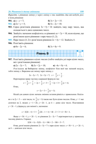 26. Рівняння із двома змінними 155
Виразіть з рівняння змінну y через змінну x та знайдіть два які-небудь роз-
в’язки рівняння:
901. а) х – y = 7; б) 3х + 2y = 15.
902. а) 2х + y = 5; б) 5х – 2y = 10.
903. Серед розв’язків рівняння 3x + 5y = 16 знайдіть таку пару чисел, яка
складається із двох однакових чисел.
904. Знайдіть значення коефіцієнта а в рівнянні ах + 3y = 10, коли відомо, що
розв’язком цього рівняння є пара чисел (1; 2).
905. Пара чисел (3; 2) є розв’язком рівняння 2x + by = 12. Знайдіть b.
906. Розв’яжіть рівняння:
а) 0х – 2y = 6; б) 3х + 0y = 9.
907. Розв’яжіть рівняння в цілих числах (тобто знайдіть усі пари цілих чисел,
які є розв’язками рівняння):
а) 2х – 5y = 7; б) 3х + 2y = 10; в) –4х + 9y = 6.
Розв’язання. а) Вибираємо змінну, коефіцієнт біля якої має менший модуль,
тобто змінну х. Виразимо цю змінну через змінну y:
2х – 5y = 7; 2х = 5y + 7; х = y + .
Перетворимо праву частину одержаної формули так:
х = y + = 2y + y + 3 + = 2y + 3 + (y + 1).
Отже,
х = 2y + 3 + (y + 1).
Нехай для деяких цілих значень змінних остання рівність є правильною. Оскіль-
ки х та 2y + 3 — цілі числа, то (y + 1) також має бути цілим числом. Отже, y + 1 має
ділитися на 2, звідки: y + 1 = 2k; y = 2k – 1, де k — деяке ціле число. Підставивши
y = 2k – 1 у формулу для змінної х, матимемо:
х = 2(2k – 1) + 3 + (2k – 1 + 1) = 4k – 2 + 3 + k = 5k + 1.
Якщо х = 5k + 1, y = 2k – 1, то рівняння 2х – 5y = 7 перетворюється у правильну
числову рівність. Справді,
2(5k + 1) – 5(2k – 1) = 10k + 2 – 10k + 5 = 7.
Отже, розв’язками рівняння 2х – 5y = 7 є пари цілих чисел: х = 5k + 1; y = 2k – 1,
де k — довільне ціле число.
 
