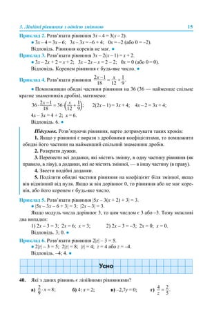 3. Лінійні рівняння з однією змінною 15
Приклад 2. Розв’язати рівняння 3х – 4 = 3(х – 2).
● 3х – 4 = 3х – 6; 3х – 3х = –6 + 4; 0х = –2 (або 0 = –2).
Відповідь. Рівняння коренів не має. ●
Приклад 3. Розв’язати рівняння 3х – 2(х – 1) = х + 2.
● 3х – 2х + 2 = х + 2; 3х – 2х – х = 2 – 2; 0х = 0 (або 0 = 0).
Відповідь. Коренем рівняння є будь-яке число. ●
Приклад 4. Розв’язати рівняння
● Помноживши обидві частини рівняння на 36 (36 — найменше спільне
кратне знаменників дробів), матимемо:
2(2х – 1) = 3х + 4; 4х – 2 = 3х + 4;
4х – 3х = 4 + 2; х = 6.
Відповідь. 6. ●
Приклад 5. Розв’язати рівняння |5x – 3(x + 2) + 3| = 3.
● |5x – 3x – 6 + 3| = 3; |2x – 3| = 3.
Якщо модуль числа дорівнює 3, то цим числом є 3 або –3. Тому можливі
два випадки:
1) 2x – 3 = 3; 2x = 6; x = 3; 2) 2x – 3 = –3; 2x = 0; x = 0.
Відповідь. 3; 0. ●
Приклад 6. Розв’язати рівняння 2|z| – 3 = 5.
● 2|z| – 3 = 5; 2|z| = 8; |z| = 4; z = 4 або z = –4.
Відповідь. –4; 4. ●
40. Які з даних рівнянь є лінійними рівняннями?
а) б) 4: х = 2; в) –2,7y = 0; г)
Підсумок. Розв’язуючи рівняння, варто дотримувати таких кроків:
1. Якщо у рівнянні є вирази з дробовими коефіцієнтами, то помножити
обидві його частини на найменший спільний знаменник дробів.
2. Розкрити дужки.
3. Перенести всі доданки, які містять змінну, в одну частину рівняння (як
правило, в ліву), а доданки, які не містять змінної, — в іншу частину (в праву).
4. Звести подібні доданки.
5. Поділити обидві частини рівняння на коефіцієнт біля змінної, якщо
він відмінний від нуля. Якщо ж він дорівнює 0, то рівняння або не має коре-
нів, або його коренем є будь-яке число.
 