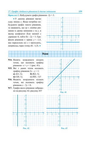 27. Графік лінійного рівняння із двома змінними 159
Приклад 2. Побудувати графік рівняння –2y = 3.
Рис. 42 Рис. 43
● У даному рівнянні маємо
одну змінну у. Якщо потрібно по-
будувати графік такого рівняння,
то вважають, що це є лінійне рів-
няння із двома змінними х та у, в
якому коефіцієнт біля змінної х
дорівнює 0, тобто 0х – 2y = 3. Гра-
фіком рівняння є пряма y = –1,5,
яка паралельна осі х і проходить,
наприклад, через точку (0; –1,5). ●
914. Назвіть координати кількох
точок, що належать графіку
рівняння –x + y = 1 (рис. 41).
915. Які з даних точок належать
графіку рівняння 2x – y = 1:
а) А(1; 1); б) В(2; 1);
в) С(0; 1); г) D(0; –1)?
916. Вкажіть координати кількох
точок, які належать графіку
рівняння x – 2y = 0.
917. Графік якого рівняння зображе-
но на рисунку 42; рисунку 43?
Рис. 41
 