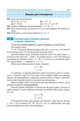 28. Системи двох лінійних рівнянь із двома змінними 161
933. Розкладіть на множники:
a) 7х + ау + 7у + ах; б) (х – 2)2
– 1;
в) 8x3
+ 125y3
; г) (a + b + c)2
– (a + b)2
.
934. Знайдіть найменше значення функції у = х2
– 8х + 1.
935. Одне число більше від іншого на 12, а їх сума дорівнює 44. Знайдіть ці
числа.
936*. Розв’яжіть у цілих числах рівняння 3х + 5y = 7.
1. Системи лінійних рівнянь із двома змінними та їх розв’язки.
Розглянемо задачу.
У 7-А і 7-Б класах навчаються разом 56 учнів, до того ж, у 7-А класі на
4 учні більше, ніж у 7-Б. Скільки учнів у кожному класі?
Для розв’язання задачі позначимо кількість учнів 7-А класу через х, а
кількість учнів 7-Б класу — через у. За умовою задачі, у 7-А і 7-Б класах ра-
зом навчаються 56 учнів, тобто х + y = 56. У 7-A класі на 4 учні більше, ніж у
7-Б, тому різниця х – y дорівнює 4: х – y = 4.
Маємо два лінійні рівняння із двома змінними:
х + y = 56;
х – y = 4.
І в першому, і в другому рівняннях змінні позначають одні й ті ж вели-
чини — кількості учнів 7-А і 7-Б класів. Тому потрібно знайти такі значення
змінних, які перетворюють у правильну числову рівність і перше, і друге рів-
няння, тобто потрібно знайти спільні розв’язки цих рівнянь.
Якщо потрібно знайти спільні розв’язки двох рівнянь, то кажуть, що ці
рівняння утворюють систему рівнянь.
Систему рівнянь записують за допомогою фігурної дужки. Систему лі-
нійних рівнянь із двома змінними, складену за умовою нашої задачі, запису-
ють так:
Спільним розв’язком обох рівнянь цієї системи є пара значень змінних
х = 30, y = 26, бо рівності 30 + 26 = 56 і 30 – 26 = 4 є правильними. Цю пару
чисел називають розв’язком системи рівнянь.
 