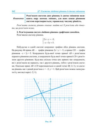 162 §7. Системи лінійних рівнянь із двома змінними
Розв’язати систему рівнянь означає знайти всі її розв’язки або довес-
ти, що розв’язків немає.
2. Розв’язування систем лінійних рівнянь графічним способом.
Розв’яжемо систему рівнянь
Побудуємо в одній системі координат графіки обох рівнянь системи.
На рисунку 44 пряма АВ — графік рівняння 2х + y = –3, а пряма CD — графік
рівняння –х + 3y = 5. Координати будь-якої точки прямої АВ є розв’язком
першого рівняння системи, а координати будь-якої точки прямої CD є розв’я-
зком другого рівняння. Будь-яка спільна точка цих прямих має координати,
які є розв’язком як першого, так і другого рівнянь, тобто є розв’язком систе-
ми. Оскільки прямі АВ і CD перетинаються в єдиній точці М(–2; 1), то систе-
ма рівнянь має єдиний розв’язок х = –2; y = 1. Цей розв’язок можна записува-
ти й у вигляді пари (–2; 1).
Рис. 44
Означення
Розв’язком системи двох рівнянь із двома змінними нази-
вають пару значень змінних, для яких кожне рівняння
системи перетворюється у правильну числову рівність.
 