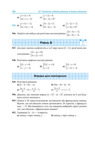 166 §7. Системи лінійних рівнянь із двома змінними
в) г)
945. а) б) в)
946. Знайдіть які-небудь два розв’язки системи рівнянь
947. Для яких значень коефіцієнтів а та b пара чисел (2; –1) є розв’язком сис-
теми рівнянь
948. Розв’яжіть графічно систему рівнянь:
а) б) в)
949. Розв’яжіть рівняння:
а) 2x – 6 = 2(1 – x); б) 3(6y – 4) + 2y = 0;
в) г)
950. Доведіть, що значення виразу (n + 2)2
– (n – 2)2
ділиться на 8 для будь-
якого цілого значення n.
951*. Кожен із 28 туристів розмовляє англійською або французькою мовами.
Відомо, що англійською мовою розмовляють 20 туристів, а французь-
кою — 15. Яка ймовірність того, що навмання вибраний турист розмов-
ляє і англійською, і французькою мовами?
952. З рівняння 2х – 3y = –4 виразіть:
а) змінну х через змінну y; б) змінну y через змінну x.
 