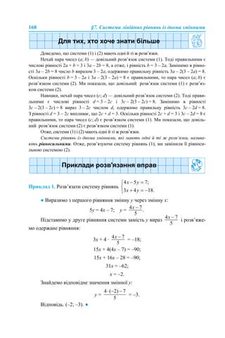 168 §7. Системи лінійних рівнянь із двома змінними
Доведемо, що системи (1) і (2) мають одні й ті ж розв’язки.
Нехай пара чисел (a; b) — довільний розв’язок системи (1). Тоді правильними є
числові рівності 2а + b = 3 і 3а – 2b = 8, а отже, і рівність b = 3 – 2a. Замінимо в рівно-
сті 3а – 2b = 8 число b виразом 3 – 2a, одержимо правильну рівність 3а – 2(3 – 2a) = 8.
Оскільки рівності b = 3 – 2a і 3а – 2(3 – 2a) = 8 є правильними, то пара чисел (a; b) є
розв’язком системи (2). Ми показали, що довільний розв’язок системи (1) є розв’яз-
ком системи (2).
Навпаки, нехай пара чисел (с; d) — довільний розв’язок системи (2). Тоді прави-
льними є числові рівності d = 3 – 2c і 3c – 2(3 – 2c) = 8. Замінимо в рівності
3c – 2(3 – 2c) = 8 вираз 3 – 2c числом d, одержимо правильну рівність 3c – 2d = 8.
З рівності d = 3 – 2c випливає, що 2c + d = 3. Оскільки рівності 2c + d = 3 і 3c – 2d = 8 є
правильними, то пара чисел (c; d) є розв’язком системи (1). Ми показали, що довіль-
ний розв’язок системи (2) є розв’язком системи (1).
Отже, системи (1) і (2) мають одні й ті ж розв’язки.
Системи рівнянь із двома змінними, які мають одні й ті ж розв’язки, назива-
ють рівносильними. Отже, розв’язуючи систему рівнянь (1), ми замінили її рівноси-
льною системою (2).
Приклад 1. Розв’язати систему рівнянь
● Виразимо з першого рівняння змінну у через змінну х:
5y = 4х – 7; y =
Підставимо у друге рівняння системи замість у вираз і розв’яже-
мо одержане рівняння:
3х + 4 · = –18;
15х + 4(4х – 7) = –90;
15х + 16х – 28 = –90;
31х = –62;
х = –2.
Знайдемо відповідне значення змінної у:
у = = –3.
Відповідь. (–2; –3). ●
 