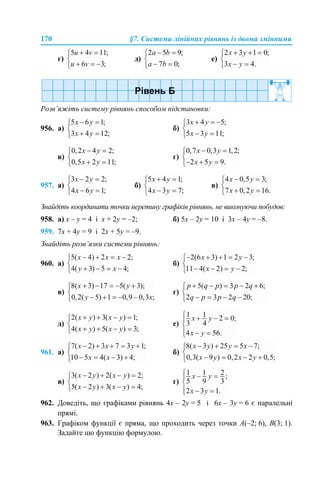 170 §7. Системи лінійних рівнянь із двома змінними
г) д) е)
Розв’яжіть систему рівнянь способом підстановки:
956. а) б)
в) г)
957. а) б) в)
Знайдіть координати точки перетину графіків рівнянь, не виконуючи побудов:
958. а) х – у = 4 і х + 2у = –2; б) 5х – 2у = 10 і 3х – 4у = –8.
959. 7х + 4у = 9 і 2х + 5у = –9.
Знайдіть розв’язки системи рівнянь:
960. а) б)
в) г)
д) е)
961. а) б)
в) г)
962. Доведіть, що графіками рівнянь 4х – 2у = 5 і 6х – 3у = 6 є паралельні
прямі.
963. Графіком функції є пряма, що проходить через точки A(–2; 6), B(3; 1).
Задайте цю функцію формулою.
 