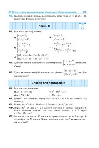 29. Розв’язування систем лінійних рівнянь способом підстановки 171
964. Графіком функції є пряма, що проходить через точки A(–3; 2), B(3; –1).
Задайте цю функцію формулою.
965. Розв’яжіть систему рівнянь:
а) б)
в) г)
д)
966. Для яких значень коефіцієнта а система рівнянь не має роз-
в’язку?
967. Для яких значень коефіцієнта b система рівнянь має без-
ліч розв’язків?
968. Розкладіть на множники:
а) 2x – 6 – xу + 3у; б) y3
– 10y2
+ 25у;
в) (a – 2b)2
– 4a2
; г) 27a3
– b3
.
969. Доведіть, що значення виразу 4(а – 2)2
– (2а – 3)2
+ 4а не залежать від
значень а.
970. Відомо, що а2
+ b2
= 25 і аb = –12. Знайдіть: (а + b)2
; (а – b)2
.
971*. Вираз 2а2
– аb для a = –2 і деякого значення b набуває значення 4.
Якого значення набуває для тих самих значень a і b вираз
а + 2(а + (2a – b))?
972*.Чи можна розмістити 100 книжок на трьох полицях так, щоб на другій
полиці було на 20 книжок більше, ніж на першій, і на 7 книжок менше,
ніж на третій?
 