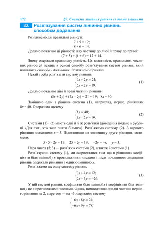 172 §7. Системи лінійних рівнянь із двома змінними
Розглянемо дві правильні рівності:
7 + 5 = 12;
8 + 6 = 14.
Додамо почленно ці рівності: ліву частину до лівої й праву до правої:
(7 + 5) + (8 + 6) = 12 + 14.
Знову одержали правильну рівність. Ця властивість правильних число-
вих рівностей лежить в основі способу розв’язування систем рівнянь, який
називають способом додавання. Розглянемо приклад.
Нехай треба розв’язати систему рівнянь
(1)
Додамо почленно ліві й праві частини рівнянь:
(3х + 2у) + (5х – 2у) = 21 + 19; 8х = 40.
Замінимо одне з рівнянь системи (1), наприклад, перше, рівнянням
8х = 40. Одержимо систему
(2)
Системи (1) і (2) мають одні й ті ж розв’язки (доведення подане в рубри-
ці «Для тих, хто хоче знати більше»). Розв’яжемо систему (2). З першого
рівняння знаходимо: х = 5. Підставивши це значення у друге рівняння, мати-
мемо:
5 · 5 – 2у = 19; 25 – 2у = 19; –2у = –6; у = 3.
Пара чисел (5; 3) — розв’язок системи (2), а також і системи (1).
Розв’язуючи систему (1), ми скористалися тим, що в рівняннях коефі-
цієнти біля змінної у є протилежними числами і після почленного додавання
рівнянь одержали рівняння з однією змінною х.
Розв’яжемо ще одну систему рівнянь
(3)
У цій системі рівнянь коефіцієнти біля змінної х і коефіцієнти біля змін-
ної у не є протилежними числами. Однак, помноживши обидві частини першо-
го рівняння на 2, а другого — на –3, одержимо систему
 