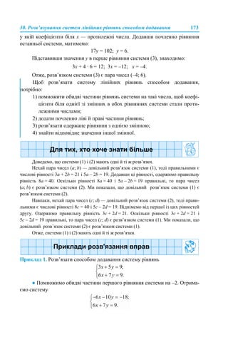 30. Розв’язування систем лінійних рівнянь способом додавання 173
у якій коефіцієнти біля х — протилежні числа. Додавши почленно рівняння
останньої системи, матимемо:
17у = 102; у = 6.
Підставивши значення y в перше рівняння системи (3), знаходимо:
3х + 4 · 6 = 12; 3х = –12; х = –4.
Отже, розв’язком системи (3) є пара чисел (–4; 6).
Доведемо, що системи (1) і (2) мають одні й ті ж розв’язки.
Нехай пара чисел (a; b) — довільний розв’язок системи (1), тоді правильними є
числові рівності 3а + 2b = 21 і 5а – 2b = 19. Додавши ці рівності, одержимо правильну
рівність 8а = 40. Оскільки рівності 8а = 40 і 5а – 2b = 19 правильні, то пара чисел
(a; b) є розв’язком системи (2). Ми показали, що довільний розв’язок системи (1) є
розв’язком системи (2).
Навпаки, нехай пара чисел (с; d) — довільний розв’язок системи (2), тоді прави-
льними є числові рівності 8c = 40 і 5c – 2d = 19. Віднімемо від першої із цих рівностей
другу. Одержимо правильну рівність 3c + 2d = 21. Оскільки рівності 3c + 2d = 21 і
5c – 2d = 19 правильні, то пара чисел (c; d) є розв’язком системи (1). Ми показали, що
довільний розв’язок системи (2) є розв’язком системи (1).
Отже, системи (1) і (2) мають одні й ті ж розв’язки.
Приклад 1. Розв’язати способом додавання систему рівнянь
● Помножимо обидві частини першого рівняння системи на –2. Отрима-
ємо систему
Щоб розв’язати систему лінійних рівнянь способом додавання,
потрібно:
1) помножити обидві частини рівнянь системи на такі числа, щоб коефі-
цієнти біля однієї зі змінних в обох рівняннях системи стали проти-
лежними числами;
2) додати почленно ліві й праві частини рівнянь;
3) розв’язати одержане рівняння з однією змінною;
4) знайти відповідне значення іншої змінної.
 