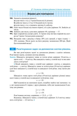 176 §7. Системи лінійних рівнянь із двома змінними
988. Запишіть відповідні рівності:
а) сума чисел x та у у 5 разів більша від їх різниці;
б) добуток чисел а і b на 12 більший від їх частки;
в) сума чисел x та у становить третину їх добутку.
989. Одне число більше від іншого втричі, а їх сума дорівнює 36. Знайдіть ці
числа.
990. Знайдіть два числа, сума яких дорівнює 49, а різниця — 17.
991. Брат старший від сестри удвічі. А 5 років тому він був старший від сест-
ри на 7 років. Скільки років кожному?
992. Вкладник зняв з рахунку в банку 20% усіх грошей, а через годину —
30% залишку. Після цього на його рахунку залишилося 280 грн. Який
був початковий вклад?
Ви вже розв’язували задачі за допомогою рівнянь з однією змінною.
Розв’яжемо задачу, склавши систему рівнянь.
Задача. Швидкість моторного човна за течією річки дорівнює 24 км/год, а
проти течії — 19 км/год. Яка швидкість човна у стоячій воді та яка шви-
дкість течії річки?
● Нехай швидкість човна у стоячій воді дорівнює х км/год, а швидкість
течії річки — у км/год. Швидкість човна за течією річки (24 км/год) дорівнює
сумі його швидкості у стоячій воді та швидкості течії річки, тому маємо рів-
няння
х + у = 24.
Швидкість човна проти течії річки (19 км/год) дорівнює різниці швид-
кості човна у стоячій воді та швидкості течії річки, тому
х – у = 19.
Щоб відповісти на запитання задачі, потрібно знайти такі значення х та
у, які задовольняли б і перше, і друге рівняння, тобто які задовольняли б сис-
тему цих рівнянь:
Розв’язавши систему, одержимо: х = 21,5; у = 2,5.
Відповідь. Швидкість човна у стоячій воді дорівнює 21,5 км/год; швид-
кість течії річки — 2,5 км/год. ●
 