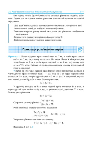 31. Розв’язування задач за допомогою систем рівнянь 177
Цю задачу можна було б розв’язати, склавши рівняння з однією змін-
ною. Однак для складання такого рівняння довелося б провести складніші
міркування.
Приклад 1. Якщо відкрити кран теплої води на 7 хв, а потім кран холод-
ної — на 3 хв, то у ванну наллється 54 л води. Якщо ж відкрити кран
теплої води на 8 хв, а потім кран холодної — на 6 хв, то у ванну нал-
лється 72 л води. Скільки літрів води наливається у ванну через кожний
кран за хвилину?
● Нехай за 1 хв через перший кран (теплої води) наливається х л води, а
через другий кран (холодної води) — у л. Тоді за 7 хв через перший кран
наллється 7х л води, а через другий кран за 3 хв — 3у л. У результаті, за умо-
вою задачі, у ванні буде 54 л води. Маємо рівняння:
7х + 3у = 54.
У другому випадку за 8 хв через перший кран наллється 8х л води, а
через другий кран за 6 хв — 6у л, що, за умовою задачі, дорівнює 72 л води.
Маємо друге рівняння:
8х + 6у = 72.
Одержали систему рівнянь
Розв’яжемо цю систему способом додавання:
3х = 18; х = 6.
З першого рівняння системи знаходимо у:
7 · 6 + 3у = 54; 3у = 12; у = 4.
Відповідь. 6 л; 4 л. ●
Щоб розв’язати задачу за допомогою систем рівнянь, поступають так:
1) позначають деякі дві невідомі величини буквами;
2) використовуючи умову задачі, складають два рівняння з вибраними
невідомими;
3) записують систему цих рівнянь і розв’язують її;
4) відповідають на поставлені в задачі запитання.
 