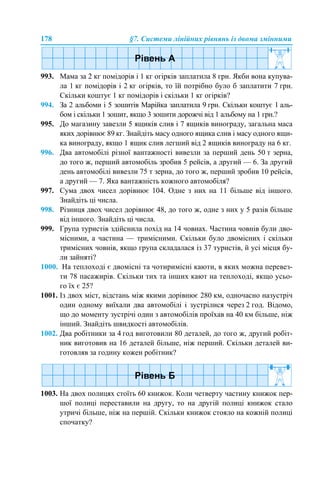 178 §7. Системи лінійних рівнянь із двома змінними
993. Мама за 2 кг помідорів і 1 кг огірків заплатила 8 грн. Якби вона купува-
ла 1 кг помідорів і 2 кг огірків, то їй потрібно було б заплатити 7 грн.
Скільки коштує 1 кг помідорів і скільки 1 кг огірків?
994. За 2 альбоми і 5 зошитів Марійка заплатила 9 грн. Скільки коштує 1 аль-
бом і скільки 1 зошит, якщо 3 зошити дорожчі від 1 альбому на 1 грн.?
995. До магазину завезли 5 ящиків слив і 7 ящиків винограду, загальна маса
яких дорівнює 89 кг. Знайдіть масу одного ящика слив і масу одного ящи-
ка винограду, якщо 1 ящик слив легший від 2 ящиків винограду на 6 кг.
996. Два автомобілі різної вантажності вивезли за перший день 50 т зерна,
до того ж, перший автомобіль зробив 5 рейсів, а другий — 6. За другий
день автомобілі вивезли 75 т зерна, до того ж, перший зробив 10 рейсів,
а другий — 7. Яка вантажність кожного автомобіля?
997. Сума двох чисел дорівнює 104. Одне з них на 11 більше від іншого.
Знайдіть ці числа.
998. Різниця двох чисел дорівнює 48, до того ж, одне з них у 5 разів більше
від іншого. Знайдіть ці числа.
999. Група туристів здійснила похід на 14 човнах. Частина човнів були дво-
місними, а частина — тримісними. Скільки було двомісних і скільки
тримісних човнів, якщо група складалася із 37 туристів, й усі місця бу-
ли зайняті?
1000. На теплоході є двомісні та чотиримісні каюти, в яких можна перевез-
ти 78 пасажирів. Скільки тих та інших кают на теплоході, якщо усьо-
го їх є 25?
1001. Із двох міст, відстань між якими дорівнює 280 км, одночасно назустріч
один одному виїхали два автомобілі і зустрілися через 2 год. Відомо,
що до моменту зустрічі один з автомобілів проїхав на 40 км більше, ніж
інший. Знайдіть швидкості автомобілів.
1002. Два робітники за 4 год виготовили 80 деталей, до того ж, другий робіт-
ник виготовив на 16 деталей більше, ніж перший. Скільки деталей ви-
готовляв за годину кожен робітник?
1003. На двох полицях стоїть 60 книжок. Коли четверту частину книжок пер-
шої полиці переставили на другу, то на другій полиці книжок стало
утричі більше, ніж на першій. Скільки книжок стояло на кожній полиці
спочатку?
 