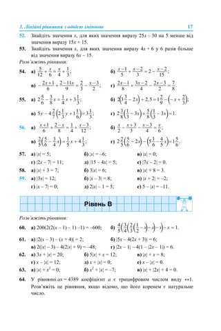 3. Лінійні рівняння з однією змінною 17
52. Знайдіть значення x, для яких значення виразу 25х – 30 на 5 менше від
значення виразу 15х + 15.
53. Знайдіть значення x, для яких значення виразу 4х + 6 у 6 разів більше
від значення виразу 6х – 15.
Розв’яжіть рівняння:
54. а) б)
в) г)
55. а) б)
в) г)
56. а) б)
в) г)
57. а) |x| = 5; б) |x| = –6; в) |x| = 0;
г) |2x – 7| = 11; д) |15 – 4x| = 5; е) |7x – 2| = 0.
58. а) |x| + 3 = 7; б) 3|x| = 6; в) |x| + 8 = 3.
59. а) |3x| = 12; б) |x – 3| = 8; в) |x + 2| = –2;
г) |x – 7| = 0; д) 2|x| – 1 = 5; е) 5 – |x| = –11.
Розв’яжіть рівняння:
60. а) 200(2(2(х – 1) – 1) –1) = –600; б)
61. а) |2(х – 3) – (x + 4)| = 2; б) |5х – 4(2x + 3)| = 6;
в) 2(|х| – 3) – 4(2|х| + 9) = –48; г) |2х – 1| – 4(1 – |2х – 1|) = 6.
62. а) 3x + |x| = 20; б) 5|x| + x = 12; в) |x| + x = 8;
г) x – |x| = 12; д) x + |x| = 0; е) x – |x| = 0.
63. а) |x| + x2
= 0; б) x2
+ |x| = –7; в) |x| + |2x| + 4 = 0.
64. У рівнянні аx = 4389 коефіцієнт а є трицифровим числом виду **1.
Розв’яжіть це рівняння, якщо відомо, що його коренем є натуральне
число.
 