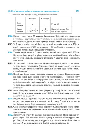 31. Розв’язування задач за допомогою систем рівнянь 179
Вказівка. Розв’язуючи задачу, використайте таблицю:
1004. На двох гілках сиділо 25 горобців. Коли з першої гілки на другу перелетіло
5 горобців, а з другої полетіло 7 горобців, то на першій гілці їх стало удвічі
більше, ніж на другій. Скільки горобців було на кожній гілці спочатку?
1005. За 3 год за течією річки і 5 год проти течії теплохід проходить 338 км,
а за 1 год проти течії і 30 хв за течією — 63 км. Знайдіть швидкість теп-
лохода у стоячій воді і швидкість течії річки.
1006. Теплохід проходить за 2 год за течією річки і 3 год проти течії 222 км.
Він же за 3 год за течією річки проходить на 60 км більше, ніж за 2 год
проти течії. Знайдіть швидкість теплохода у стоячій воді і швидкість
течії річки.
1007. Летіли галки і побачили палки. Якщо на кожну палку сяде по дві галки,
то одна палка залишиться без галок. Якщо на кожну палку сяде одна
галка, то одна галка залишиться без палки. Скільки було палок і скіль-
ки летіло галок?
1008. Кінь і мул йшли поруч з важкими ношами на спинах. Кінь скаржився,
що його ноша дуже важка. «Чого ти скаржишся?», — відповів йому
мул. — «Адже якщо я візьму у тебе один мішок, то моя ноша стане
вдвічі важчою від твоєї. А ось якби ти забрав з моєї спини один мішок,
то твоя ноша стала б однаковою з моєю». Скільки мішків ніс кінь і скі-
льки мул?
1009. Мале підприємство має на двох рахунках у банку 24 тис. грн. Скільки
грошей є на кожному рахунку, якщо 35% грошей на одному з них дорі-
внює 85% на іншому?
1010. На двох складах було 102 т цукру. Коли з першого складу забрали 15%
цукру, то на ньому все ж залишилося на 9 т цукру більше, ніж на друго-
му. Скільки цукру було на кожному складі спочатку?
1011. Сума цифр двоцифрового числа дорівнює 8. Якщо цифри числа перес-
тавити місцями, то одержимо число, яке менше від даного на 18. Знай-
діть це число.
1012. З пункту А в пункт В, відстань між якими дорівнює 41 км, вийшов ту-
рист. Через 1 год назустріч йому з пункту В вийшов інший турист. Че-
рез 2 год після виходу другого туриста відстань між ними була 18 км, а
ще через 2 год вони зустрілися. Знайдіть швидкості туристів.
І полиця ІІ полиця
Було
книжок
х у Разом 60
Стало
книжок
На другій утричі біль-
ше, ніж на першій
 