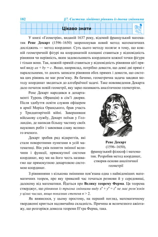 182 §7. Системи лінійних рівнянь із двома змінними
У книзі «Геометрія», виданій 1637 року, відомий французький матема-
тик Рене Декарт (1596–1650) запропонував новий метод математичних
досліджень — метод координат. Суть цього методу полягає в тому, що кож-
ній геометричній фігурі на координатній площині ставиться у відповідність
рівняння чи нерівність, яким задовольняють координати кожної точки фігури
і тільки вони. Так, кожній прямій ставиться у відповідність рівняння цієї пря-
мої виду aх + by = c. Якщо, наприклад, потрібно довести, що деякі дві прямі є
паралельними, то досить записати рівняння обох прямих і довести, що систе-
ма цих рівнянь не має розв’язку. Як бачимо, геометрична задача завдяки ме-
тоду координат зводиться до алгебраїчної задачі. Таке нововведення Декарта
дало початок новій геометрії, яку зараз називають аналітичною геометрією.
З рівняннями з кількома змінними пов’язана одна з найвідоміших мате-
матичних теорем, про яку тривалий час точаться розмови й у середовищі,
далекому від математики. Йдеться про Велику теорему Ферма. Ця теорема
стверджує, що рівняння із трьома змінними виду хn
+ yn
= zn
не має розв’язків
у цілих числах, якщо показник степеня n > 2.
Як виявилося, у цьому простому, на перший погляд, математичному
твердженні криється надзвичайна складність. Причина ж величезного ажіота-
жу, що розгорівся довкола теореми П’єра Ферма, така.
Рене Декарт народився в департа-
менті Турень (Франція) в сім’ї дворян.
Після здобуття освіти служив офіцером
в армії Моріса Оранського, брав участь
у Тридцятирічній війні. Завершивши
військову службу, Декарт поїхав у Гол-
ландію, де написав більшу частину своїх
наукових робіт і завоював славу велико-
го вченого.
Декарт зробив ряд відкриттів, які
стали поворотними пунктами в усій ма-
тематиці. Він увів поняття змінної вели-
чини і функції, прямокутної системи
координат, яку ми на його честь назива-
ємо ще прямокутною декартовою систе-
мою координат.
Рене Декарт
(1596–1650),
французький філософ і матема-
тик. Розробив метод координат,
створив основи аналітичної
геометрії
 