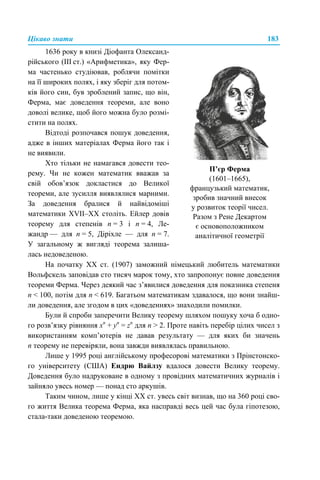 Цікаво знати 183
На початку XX ст. (1907) заможний німецький любитель математики
Вольфскель заповідав сто тисяч марок тому, хто запропонує повне доведення
теореми Ферма. Через деякий час з’явилися доведення для показника степеня
n < 100, потім для n < 619. Багатьом математикам здавалося, що вони знайш-
ли доведення, але згодом в цих «доведеннях» знаходили помилки.
Були й спроби заперечити Велику теорему шляхом пошуку хоча б одно-
го розв’язку рівняння хn
+ yn
= zn
для n > 2. Проте навіть перебір цілих чисел з
використанням комп’ютерів не давав результату — для яких би значень
n теорему не перевіряли, вона завжди виявлялась правильною.
Лише у 1995 році англійському професорові математики з Прінстонско-
го університету (США) Ендрю Вайлзу вдалося довести Велику теорему.
Доведення було надруковане в одному з провідних математичних журналів і
зайняло увесь номер — понад сто аркушів.
Таким чином, лише у кінці ХХ ст. увесь світ визнав, що на 360 році сво-
го життя Велика теорема Ферма, яка насправді весь цей час була гіпотезою,
стала-таки доведеною теоремою.
1636 року в книзі Діофанта Олександ-
рійського (III ст.) «Арифметика», яку Фер-
ма частенько студіював, роблячи помітки
на її широких полях, і яку зберіг для потом-
ків його син, був зроблений запис, що він,
Ферма, має доведення теореми, але воно
доволі велике, щоб його можна було розмі-
стити на полях.
Відтоді розпочався пошук доведення,
адже в інших матеріалах Ферма його так і
не виявили.
Хто тільки не намагався довести тео-
рему. Чи не кожен математик вважав за
свій обов’язок докластися до Великої
теореми, але зусилля виявлялися марними.
За доведення бралися й найвідоміші
математики XVII–XX століть. Ейлер довів
теорему для степенів n = 3 і n = 4, Ле-
жандр — для n = 5, Діріхле — для n = 7.
У загальному ж вигляді теорема залиша-
лась недоведеною.
П’єр Ферма
(1601–1665),
французький математик,
зробив значний внесок
у розвиток теорії чисел.
Разом з Рене Декартом
є основоположником
аналітичної геометрії
 