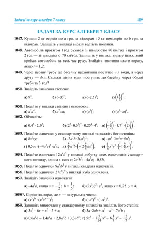 Задачі за курс алгебри 7 класу 189
ЗАДАЧІ ЗА КУРС АЛГЕБРИ 7 КЛАСУ
1047. Купили 2 кг огірків по а грн. за кілограм і 5 кг помідорів по b грн. за
кілограм. Запишіть у вигляді виразу вартість покупки.
1048. Автомобіль протягом t год рухався зі швидкістю 80 км/год і протягом
2 год — зі швидкістю 70 км/год. Запишіть у вигляді виразу шлях, який
проїхав автомобіль за весь час руху. Знайдіть значення цього виразу,
якщо t = 1,2.
1049. Через першу трубу до басейну щохвилини поступає а л води, а через
другу — b л. Скільки літрів води поступить до басейну через обидві
труби за 3 год?
1050. Знайдіть значення степеня:
а) 94
; б) (–3)5
; в) (–2,5)3
; г)
1051. Подайте у вигляді степеня з основою а:
a) а2
а4
; б) а7
:а; в) (а3
)5
; г) (а5
· а)4
.
1052. Обчисліть:
а) 0,45
· 2,55
; б) (22
· 0,52
)7
· 0,254
· 44
; в)
1053. Подайте одночлен у стандартному вигляді та вкажіть його степінь:
a) 8х2
ху; б) –3а2
b·2(а5
)2
; в) –m3
·3m2
n·5n4
;
г) 0,5ас·(–4а3
с)2
·а2
с; д) е)
1054. Подайте одночлен 12a4
b5
у вигляді добутку двох одночленів стандарт-
ного вигляду, одним з яких є: 2a2
b2
; –4a3
b; –0,5b.
1055. Подайте одночлен 9a6
b2
у вигляді квадрата одночлена.
1056. Подайте одночлен 27х6
у9
у вигляді куба одночлена.
1057. Знайдіть значення одночлена:
а) –4а3
b, якщо а = b = б) (2х3
у)2
· у4
, якщо х = 0,25; у = 4.
1058*. Спростіть вираз, де n — натуральне число:
а) (х3
)3n
· (х5
хn + 1
)2
; б) (–аn
)17
· (–a2
)9
.
1059. Запишіть многочлен у стандартному вигляді та знайдіть його степінь:
а) 3x2
– 6х + х2
– 3 + x; б) 3а·2ab + a5
– a3
– 7a2
b ;
в) 0,6a2
b – 1,4b2
a + 2,8а2
b +3,3аb2
; г) 5x3
+ x2
– x3
– x2
.
 