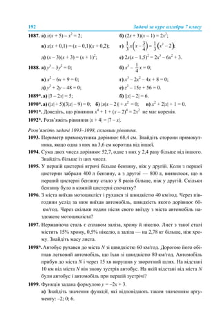 192 Задачі за курс алгебри 7 класу
1087. а) х(х + 5) – х2
= 2; б) (2х + 3)(х – 1) = 2х2
;
в) х(х + 0,1) = (х – 0,1)(х + 0,2); г)
д) (х – 3)(х + 3) = (х + 1)2
; е) 2х(х – 1,5)2
= 2х3
– 6х2
+ 3.
1088. a) у3
– 3у2
= 0; б) х3
– х = 0;
в) х2
– 6х + 9 = 0; г) х3
– 2х2
– 4х + 8 = 0;
д) у2
+ 2у – 48 = 0; е) z2
– 15z + 56 = 0.
1089*.а) |3 – 2x| = 5; б) ||х| – 2| = 6.
1090*.а) (|х| + 5)(3|х| – 9) = 0; б) |x(х – 2)| + х2
= 0; в) х2
+ 2|х| + 1 = 0.
1091*. Доведіть, що рівняння x4
+ 1 + (x – 2)4
= 2х2
не має коренів.
1092*. Розв’яжіть рівняння |x + 4| = |7 – x|.
Розв’яжіть задачі 1093–1098, склавши рівняння.
1093. Периметр прямокутника дорівнює 68,4 см. Знайдіть сторони прямокут-
ника, якщо одна з них на 3,6 см коротша від іншої.
1094. Сума двох чисел дорівнює 52,7, одне з них у 2,4 разу більше від іншого.
Знайдіть більше із цих чисел.
1095. У першій цистерні втричі більше бензину, ніж у другій. Коли з першої
цистерни забрали 400 л бензину, а з другої — 800 л, виявилося, що в
перший цистерні бензину стало у 8 разів більше, ніж у другій. Скільки
бензину було в кожній цистерні спочатку?
1096. З міста виїхав мотоцикліст і рухався зі швидкістю 40 км/год. Через пів-
години услід за ним виїхав автомобіль, швидкість якого дорівнює 60-
км/год. Через скільки годин після свого виїзду з міста автомобіль на-
здожене мотоцикліста?
1097. Нержавіюча сталь є сплавом заліза, хрому й нікелю. Лист з такої сталі
містить 15% хрому, 0,5% нікелю, а заліза — на 2,78 кг більше, ніж хро-
му. Знайдіть масу листа.
1098*.Автобус рухався до міста N зі швидкістю 60 км/год. Дорогою його обі-
гнав легковий автомобіль, що їхав зі швидкістю 80 км/год. Автомобіль
прибув до міста N і через 15 хв вирушив у зворотний шлях. На відстані
10 км від міста N він знову зустрів автобус. На якій відстані від міста N
були автобус і автомобіль при першій зустрічі?
1099. Функція задана формулою у = –2х + 3.
а) Знайдіть значення функції, які відповідають таким значенням аргу-
менту: –2; 0; 6.
 