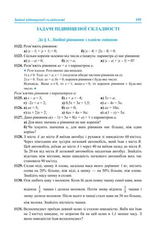 Задачі підвищеної складності 195
ЗАДАЧІ ПІДВИЩЕНОЇ СКЛАДНОСТІ
До § 1. Лінійні рівняння з однією змінною
1122. Розв’яжіть рівняння:
а) |х – 1| + |x + 1| = 0; б) |х – 4| + |2x – 8| = 0.
1123. Скільки коренів залежно від числа а (кажуть: параметра а) має рівняння:
а) |х – а| = 0; б) |х| = а; в) |х – а| + |x – 1| = 0?
1124. Розв’яжіть рівняння ах = а з параметром а.
● Розв’язання. Розглянемо два випадки.
1) а ≠ 0. Тоді: ах = а; х = 1 (поділили обидві частини рівняння на а).
2) а = 0. Тоді: ах = а; 0х = 0; коренем рівняння є будь-яке число.
Відповідь. Якщо а ≠ 0, то х = 1; якщо а = 0, то коренем рівняння є будь-яке
число. ●
Розв’яжіть рівняння з параметром а:
1125. а) х – а = 3; б) х + а = –4; в) 3х = а;
г) –2х = а + 2; д) 0,5х + 3а = 1,5; е) а – 4х = 3а.
1126. а) ах = 5; б) ах = 0; в) ах = 10а;
г) (а + 2)х = 2; д) 4ах + 4а = 8а; е) а(1 – х) = 5а.
1127. Дано рівняння а(х – 1) + 5а = 8(х + а) + 1 з параметром а.
а) Для яких значень а рівняння не має коренів?
б) Чи існують значення а, для яких рівняння має більше, ніж один
корінь?
1128. З міста А до міста В виїхав автобус і рухався зі швидкістю 60 км/год.
Через півгодини він зустрів легковий автомобіль, який їхав з міста В.
Цей автомобіль доїхав до міста А і через 40 хв виїхав назад до міста В.
За 20 км від міста В легковий автомобіль наздогнав автобус. Знайдіть
відстань між містами, якщо швидкість легкового автомобіля весь час
становила 90 км/год.
1129. Сплав міді, цинку й олова, загальна маса якого дорівнює 1 кг, містить
олова на 20% більше, ніж міді, а цинку — на 50% більше, ніж олова.
Знайдіть масу цинку в сплаві.
1130. Оля любить каву з молоком. Коли їй дали повну чашку самої кави, вона
відпила чашки і долила молоком. Потім знову відпила чашки і
знову долила молоком. Після цього в чашці стало кави на 56 мл більше,
ніж молока. Знайдіть місткість чашки.
1131. Велосипедист проїхав деякий шлях зі сталою швидкістю. Якби він їхав
на 2 км/год швидше, то затратив би на цей шлях в 1,1 менше часу. З
якою швидкістю їхав велосипедист?
 