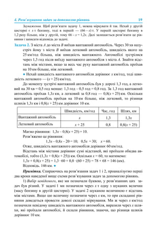 4. Розв’язування задач за допомогою рівнянь 19
Зауваження. Щоб розв’язати задачу 1, можна міркувати й так. Нехай у другій
цистерні є х т бензину, тоді в першій — (66 – х) т. У першій цистерні бензину в
1,2 разу більше, ніж у другій, тому 66 – х = 1,2х. Далі залишається розв’язати це рів-
няння і записати відповідь до задачі.
Задача 2. З міста А до міста В виїхав вантажний автомобіль. Через 30 хв назу-
стріч йому з міста В виїхав легковий автомобіль, швидкість якого на
25 км/год більша, ніж швидкість вантажного. Автомобілі зустрілися
через 1,3 год після виїзду вантажного автомобіля з міста А. Знайти відс-
тань між містами, якщо за весь час руху вантажний автомобіль проїхав
на 10 км більше, ніж легковий.
● Нехай швидкість вантажного автомобіля дорівнює х км/год, тоді шви-
дкість легкового — (х + 25) км/год.
До моменту зустрічі вантажний автомобіль був у дорозі 1,3 год, а легко-
вий на 30 хв = 0,5 год менше: 1,3 год – 0,5 год = 0,8 год. За 1,3 год вантажний
автомобіль проїхав 1,3х км, а легковий за 0,8 год — 0,8(х + 25) км. Оскільки
вантажний автомобіль проїхав на 10 км більше, ніж легковий, то різниця
шляхів 1,3х км і 0,8(х + 25) км дорівнює 10 км.
Маємо рівняння: 1,3х – 0,8(х + 25) = 10.
Розв’яжемо це рівняння:
1,3х – 0,8х – 20 = 10; 0,5х = 30; х = 60.
Отже, швидкість вантажного автомобіля дорівнює 60 км/год.
Відстань між містами дорівнює сумі відстаней, які проїхали обидва ав-
томобілі, тобто (1,3х + 0,8(х + 25)) км. Оскільки х = 60, то матимемо:
1,3х + 0,8(х + 25) = 1,3 · 60 + 0,8 · (60 + 25) = 78 + 68 = 146 (км).
Відповідь. 146 км. ●
Примітка. Спираючись на розв’язання задач 1 і 2, проаналізуємо перші
два кроки наведеної вище схеми розв’язування задач за допомогою рівнянь.
1) Вибір невідомого, яке ми позначали буквою, у розв’язаннях цих за-
дач був різний. У задачі 1 ми позначили через х т одну з шуканих величин
(масу бензину в другій цистерні). У задачі 2 шуканою величиною є відстань
між містами. Якщо цю величину позначити через х км, то при складанні рів-
няння доведеться провести доволі складні міркування. Ми ж через х км/год
позначили невідому швидкість вантажного автомобіля, виразили через х шля-
хи, які проїхали автомобілі, й склали рівняння, знаючи, що різниця шляхів
дорівнює 10 км.
Швидкість, км/год Час, год Шлях, км
Вантажний автомобіль х 1,3 1,3х
Легковий автомобіль х + 25 0,8 0,8(х + 25)
 
