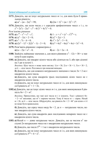 Задачі підвищеної складності 199
1173. Доведіть, що не існує натуральних чисел m і n, для яких була б прави-
льною рівність:
а) m3
– (m – 2n)3
= 99; б) (2m + 1)3
+ (m + 2)3
= 2n
.
1174. Доведіть, що коли число y є середнім арифметичним чисел x і z, то
x4
+ 2x3
z – 2xz3
– z4
– 4x2
y2
+ 4y2
z2
= 0.
Розв’яжіть рівняння:
1175. а) x10
– x9
= x4
– x3
; б) 1 – x + x2
+ (x3
– x2
)20
= x.
1176. а) |x|2
– 3|х| + 2 = 0; б) |х|2
+ 2|х| = 3.
1177. а) х3
– 7х – 6 = 0; б) х4
+ 2х2
– 3 = 0.
1178. а) (2x2
– 1)2
+ 2(2x2
– 1) – 3 = 0; б) (х2
+ 4х)2
– 4х(х2
+ 4х) + 3х2
= 0.
1179. Розв’яжіть рівняння з параметром а:
а) (a – 2)x = a2
– 4; б) ах – 2х = 2а – 4.
1180. Знайдіть найменше значення а, для якого рівняння x2
– 12x + 30 = a має
хоча б один корінь.
1181. а) Доведіть, що квадрат цілого числа або ділиться на 3, або при діленні
на 3 дає в остачі 1.
Вказівка. Ціле число n може мати вигляд: 1) n = 3k; 2) n = 3k + 1; 3) n = 3k + 2,
де k — ціле число. Розгляньте три можливі випадки.
б) Доведіть, що для кожного натурального значення п число 3п + 2 не є
квадратом цілого числа.
в) Доведіть, що сума квадратів трьох послідовних цілих чисел не є
квадратом цілого числа.
г) Доведіть, що не існує натуральних чисел m і п, для яких виконувала-
ся б рівність m2
+ 1 = 3п.
1182.а) Доведіть, що не існує цілих чисел m і n, для яких виконувалася б рів-
ність 8n + 2 = m2
.
Вказівка. Припустимо, що такі цілі числа m і n існують. Тоді з рівності 8n-
+ 2 = m2
випливає, що m2
є парним числом. Тому й число m — парне. Нехай
m = 2k, де k — ціле число. Обґрунтуйте, що рівність 8n + 2 = 4k2
для цілих n і k
не може бути правильною.
б) Доведіть, що серед чисел виду 8n + 2, де n — натуральне число, не-
має квадрата цілого числа.
в) Доведіть, що сума квадратів двох послідовних непарних чисел не є
квадратом цілого числа.
1183. а) Нехай n — деяке натуральне число. Доведіть, що за числом n2
на-
ступні 2n натуральних чисел не є квадратами натуральних чисел.
б) Доведіть, що число 520
+ 1 не є квадратом натурального числа.
в) Доведіть, що не існує натуральних чисел m і n, для яких виконувала-
ся б рівність 52m
+ 4 = n2
.
 