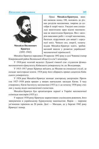 Вітчизняні математики 205
Михайло Кравчук народився 30 вересня 1892 року в селі Човниці (тепер
Ківерцівський район Волинської області) в сім’ї землеміра.
У 1910 році золотий медаліст Луцької гімназії стає студентом фізико-
математичного факультету Київського університету ім. св. Володимира.
У 1915–1917 роках Кравчук виїздить до Москви на спеціальні студії, де
складає магістерські іспити. 1918 року його обирають приват-доцентом Київ-
ського університету.
У 1924 році Михайло Кравчук захищає докторську дисертацію. Протя-
гом 1927–1938 років працює у вищих навчальних закладах Києва. З часу
створення у Києві Інституту математики (1933 р.) і до початку 1938 року очо-
лює у ньому відділ математичної статистики.
Михайло Кравчук був організатором першої в Україні математичної
олімпіади школярів (1935 р.).
У вересні 1938 року Кравчука заарештовано сталінським режимом, його
звинувачено в українському буржуазному націоналізмі. Вирок — тюремне
ув’язнення терміном на 20 років. Далі — Магадан, де у березні 1942 року
Кравчук і помер.
Михайло Пилипович
Кравчук
(1892–1942)
Праці Михайла Кравчука, яких
він написав понад 180, належать до різ-
них розділів математики, зокрема до ал-
гебри й теорії чисел. Уведені ним спеціа-
льні многочлени зараз відомі математи-
кам як многочлени Кравчука. Він є авто-
ром важливих робіт з історії математики,
багатьох підручників для вищої і серед-
ньої шкіл. Чимало сил, енергії, таланту
віддав Михайло Кравчук освіті, зробив
вагомий внесок у розвиток української
математичної термінології.
 