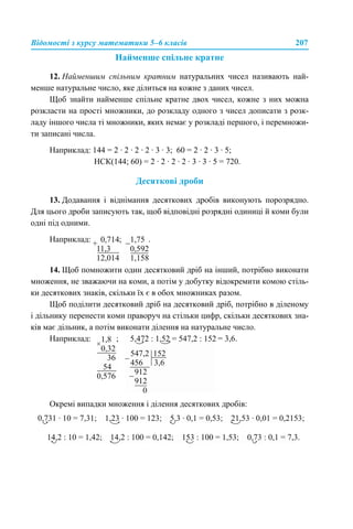 Відомості з курсу математики 5–6 класів 207
Найменше спільне кратне
12. Найменшим спільним кратним натуральних чисел називають най-
менше натуральне число, яке ділиться на кожне з даних чисел.
Щоб знайти найменше спільне кратне двох чисел, кожне з них можна
розкласти на прості множники, до розкладу одного з чисел дописати з розк-
ладу іншого числа ті множники, яких немає у розкладі першого, і перемножи-
ти записані числа.
Наприклад: 144 = 2 · 2 · 2 · 2 · 3 · 3; 60 = 2 · 2 · 3 · 5;
НСК(144; 60) = 2 · 2 · 2 · 2 · 3 · 3 · 5 = 720.
Десяткові дроби
13. Додавання і віднімання десяткових дробів виконують порозрядно.
Для цього дроби записують так, щоб відповідні розрядні одиниці й коми були
одні під одними.
Наприклад: ; .
14. Щоб помножити один десятковий дріб на інший, потрібно виконати
множення, не зважаючи на коми, а потім у добутку відокремити комою стіль-
ки десяткових знаків, скільки їх є в обох множниках разом.
Щоб поділити десятковий дріб на десятковий дріб, потрібно в діленому
і дільнику перенести коми праворуч на стільки цифр, скільки десяткових зна-
ків має дільник, а потім виконати ділення на натуральне число.
Наприклад: ; = 3,6.
Окремі випадки множення і ділення десяткових дробів:
 