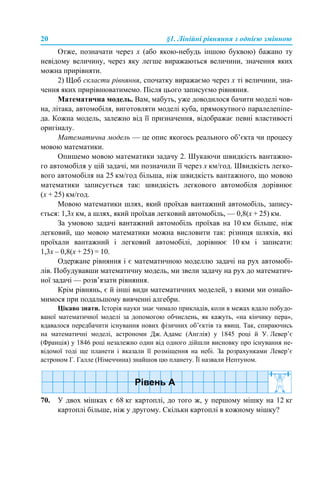20 §1. Лінійні рівняння з однією змінною
Отже, позначати через х (або якою-небудь іншою буквою) бажано ту
невідому величину, через яку легше виражаються величини, значення яких
можна прирівняти.
2) Щоб скласти рівняння, спочатку виражаємо через х ті величини, зна-
чення яких прирівнюватимемо. Після цього записуємо рівняння.
Математична модель. Вам, мабуть, уже доводилося бачити моделі чов-
на, літака, автомобіля, виготовляти моделі куба, прямокутного паралелепіпе-
да. Кожна модель, залежно від її призначення, відображає певні властивості
оригіналу.
Математична модель — це опис якогось реального об’єкта чи процесу
мовою математики.
Опишемо мовою математики задачу 2. Шукаючи швидкість вантажно-
го автомобіля у цій задачі, ми позначили її через х км/год. Швидкість легко-
вого автомобіля на 25 км/год більша, ніж швидкість вантажного, що мовою
математики записується так: швидкість легкового автомобіля дорівнює
(х + 25) км/год.
Мовою математики шлях, який проїхав вантажний автомобіль, запису-
ється: 1,3х км, а шлях, який проїхав легковий автомобіль, — 0,8(х + 25) км.
За умовою задачі вантажний автомобіль проїхав на 10 км більше, ніж
легковий, що мовою математики можна висловити так: різниця шляхів, які
проїхали вантажний і легковий автомобілі, дорівнює 10 км і записати:
1,3х – 0,8(х + 25) = 10.
Одержане рівняння і є математичною моделлю задачі на рух автомобі-
лів. Побудувавши математичну модель, ми звели задачу на рух до математич-
ної задачі — розв’язати рівняння.
Крім рівнянь, є й інші види математичних моделей, з якими ми ознайо-
мимося при подальшому вивченні алгебри.
Цікаво знати. Історія науки знає чимало прикладів, коли в межах вдало побудо-
ваної математичної моделі за допомогою обчислень, як кажуть, «на кінчику пера»,
вдавалося передбачити існування нових фізичних об’єктів та явищ. Так, спираючись
на математичні моделі, астрономи Дж. Адамс (Англія) у 1845 році й У. Левер’є
(Франція) у 1846 році незалежно один від одного дійшли висновку про існування не-
відомої тоді ще планети і вказали її розміщення на небі. За розрахунками Левер’є
астроном Г. Галле (Німеччина) знайшов цю планету. Її назвали Нептуном.
70. У двох мішках є 68 кг картоплі, до того ж, у першому мішку на 12 кг
картоплі більше, ніж у другому. Скільки картоплі в кожному мішку?
 