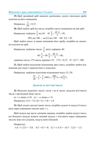 Відомості з курсу математики 5–6 класів 209
19. Щоб звичайний дріб записати десятковим, досить чисельник дробу
поділити на його знаменник.
Наприклад: .
20. Щоб знайти дріб від числа, потрібно число помножити на цей дріб.
Наприклад: знайдемо від 45: ;
30% від 140 — це 0,3 від 140: 140 · 0,3 = 42.
Щоб знайти число за даним значенням його дробу, потрібно це значен-
ня поділити на дріб.
Наприклад: знайдемо число, якого дорівнює 40:
знайдемо число, 17% якого дорівнює 51: 17% = 0,17; 51 : 0,17 = 300.
21. Щоб знайти відсоткове відношення двох чисел, потрібно знайти від-
ношення цих чисел і записати його у відсотках.
Наприклад: знайдемо відсоткове відношення чисел 12 і 28:
.
Додатні та від’ємні числа
22. Модулем додатного числа і нуля є це ж число; модулем від’ємного
числа є протилежне йому число:
|a| = a, якщо а ≥ 0; |a| = –a, якщо a < 0.
Наприклад: |5,3| = 5,3; |0| = 0; |–1,8| = 1,8.
23. Щоб додати два від’ємних числа, потрібно додати їх модулі й поста-
вити перед отриманим числом знак «–».
Щоб додати два числа з різними знаками, потрібно знайти модулі чисел,
від більшого модуля відняти менший модуль і поставити перед отриманим
числом знак того доданка, модуль якого більший.
Наприклад:
–1,6 + (–2,3) = –3,9; –0,7 + 0,7 = 0; 3,2 + (–4,7) = –(4,7 – 3,2) = –1,5.
 