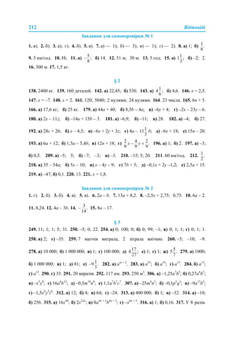 212 Відповіді
Завдання для самоперевірки № 1
1. в). 2. б). 3. а); г). 4. б). 5. в). 7. а) — 1); б) — 3); в) — 1); г) — 2). 8. а) 1; б)
9. 5 км/год. 10. Ні. 11. а) б) 14. 12. 51 м; 30 м. 13. 5 год. 15. а) б) –2; 2.
16. 300 м. 17. 1,5 кг.
§ 2
138. 2400 кг. 139. 160 деталей. 142. а) 22,45; б) 530. 143. а) б) 4,6. 146. х = 2,5.
147. х = –7. 148. х = 2. 161. 120; 5040; 2 нулями; 24 нулями. 164. 23 числа. 165. 6n + 5.
166. а) 17,6 кг; б) 25 кг. 179. а) 44а + 40; б) 8,5b – 4a; в) –6у + 4; г) –2х – 23у – 6.
180. а) 2х – 11z; б) –14а + 15b – 3. 181. а) –6,9; б) –11; в) 28. 182. а) –4; б) 27.
192. а) 28с + 26; б) х – 4,5; в) –6х + 2у + 3z; г) 4а – b; д) –6х + 18; е) 15n – 20.
193. а) 6а + 12; б) 1,5а – 5,4b; в) 12n + 18; г) 196. а) 1; б) 2. 197. а) –3;
б) 0,5. 209. а) –5; 5; б) –7; –3; в) –3. 210. –15; 5; 20. 211. 60 км/год. 212.
218. а) 35 – 54а; б) 5х – 10; в) х – 4у – 9; г) 7b + 5; д) –0,1х + 2у –1,2; е) 2,5а + 15.
219. а) –47; б) 0,1. 220. 13. 221. х = 1,8.
Завдання для самоперевірки № 2
1. г). 2. б). 3. б). 4. в). 5. в). 6. 2а – b. 7. 13а + 8,2. 8. –2,5х + 2,75; 0,75. 10. 6а – 2.
11. 8,24. 12. 4а – 3b. 14. 15. 8а – 17.
§ 3
249. 11; 1; 1; 5; 31. 250. –5; 0; 22. 254. а) 0; 100; 0; б) 0; 99; –1; в) 0; 1; 1; г) 0; 1; 1.
258. в) 2; г) –35. 259. 7 матчів виграла, 2 зіграла внічию. 260. –5; –10; –9.
278. а) 10 000; б) 1 000 000; в) 1; г) 100 000; д) е) 1; є) 1; ж) 279. а) 1000;
б) 1 000 000; в) 1; д) 81; е) 282. а) аm + 2
. 283. а) а35
; б) а18
; г) а15
. 284. б) а15
;
г) а12
. 290. г) 33. 291. 20 виразів. 292. 117 км. 293. 250 м3
. 306. а) –1,25а7
b5
; б) 0,27а6
b5
;
в) –x5
y8
; г) 16а6
b12
; д) –0,5m10
n8
; е) 1,1а7
b7
с7
. 307. а) –25m4
n3
; б) –0,1p5
q3
; в) –9а12
b5
;
г) –1,5x9
y5
z6
. 312. а) 12; б) 4; в) 64; г) –24. 313. а) 400 000; б) 1; в) –32. 314. а) –10;
б) 256. 315. а) 16x48
; б) 2x22n
; в) 8а4n + 2
b4n + 2
; г) –х8n + 5
. 316. а) 1; б) 0,16. 317. У 8 разів.
 