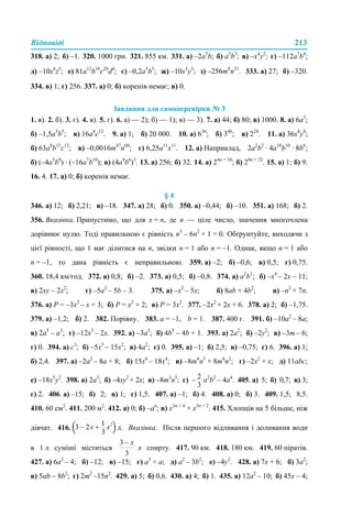Відповіді 213
318. а) 2; б) –1. 320. 1000 грн. 321. 855 км. 331. а) –2а5
b; б) a3
b3
; в) –x4
y2
; г) –112a7
b4
;
д) –10х6
z5
; е) 81a12
b16
с20
d4
; є) –0,2a5
b5
; ж) –10х3
у5
; з) –256m8
n21
. 333. а) 27; б) –320.
334. в) 1; г) 256. 337. а) 0; б) коренів немає; в) 0.
Завдання для самоперевірки № 3
1. в). 2. б). 3. г). 4. в). 5. г). 6. а) — 2); б) — 1); в) — 3). 7. а) 44; б) 80; в) 1000. 8. а) 6а5
;
б) –1,5а5
b5
; в) 16а4
с12
. 9. а) 1; б) 20 000. 10. а) 636
; б) 346
; в) 224
. 11. а) 36х8
у8
;
б) 63a8
b12
с12
; в) –0,0016m47
n60
; г) 6,25a11
х11
. 12. а) Наприклад, 2a2
b2
· 4a10
b10
· 8b6
;
б) (–4a5
b8
) · (–16a7
b10
); в) (4a4
b6
)3
. 13. а) 256; б) 32. 14. а) 24n + 10
; б) 29n + 22
. 15. а) 1; б) 9.
16. 4. 17. а) 0; б) коренів немає.
§ 4
346. а) 12; б) 2,21; в) –18. 347. а) 28; б) 0. 350. а) –0,44; б) –10. 351. а) 168; б) 2.
356. Вказівка. Припустимо, що для x = n, де n — ціле число, значення многочлена
дорівнює нулю. Тоді правильною є рівність n5
– 6n2
+ 1 = 0. Обґрунтуйте, виходячи з
цієї рівності, що 1 має ділитися на n, звідки n = 1 або n = –1. Однак, якщо n = 1 або
n = –1, то дана рівність є неправильною. 359. а) –2; б) –0,6; в) 0,5; г) 0,75.
360. 18,4 км/год. 372. а) 0,8; б) –2. 373. а) 0,5; б) –0,8. 374. а) а2
b3
; б) –х4
– 2х – 11;
в) 2xy – 2х2
; г) –5a2
– 5b – 3. 375. а) –х2
– 5х; б) 8ab + 4b2
; в) –n2
+ 7n.
376. а) P = –3х2
– х + 3; б) Р = х2
+ 2; в) Р = 3х2
. 377. –2х2
+ 2х + 6. 378. а) 2; б) –1,75.
379. а) –1,2; б) 2. 382. Порівну. 383. а = –1, b = 1. 387. 400 г. 391. б) –10а2
– 8а;
в) 2а5
– а3
; г) –12х3
– 2х. 392. а) –3а3
; б) 4b3
– 4b + 1. 393. а) 2а2
; б) –2у2
; в) –3m – 6;
г) 0. 394. а) с3
; б) –5х3
– 15х2
; в) 4а2
; г) 0. 395. а) –1; б) 2,5; в) –0,75; г) 6. 396. а) 1;
б) 2,4. 397. а) –2а2
– 8а + 8; б) 15х6
– 18х4
; в) –8m4
n3
+ 8m4
n2
; г) –2х2
+ x; д) 11аbc;
е) –18х5
у2
. 398. а) 2а3
; б) –4ху2
+ 2х; в) –8m3
n5
; г) а2
b2
– 4а4
. 405. а) 5; б) 0,7; в) 3;
г) 2. 406. а) –15; б) 2; в) 1; г) 1,5. 407. а) –1; б) 4. 408. а) 0; б) 3. 409. 1,5; 8,5.
410. 60 см2
. 411. 200 м2
. 412. а) 0; б) –аn
; в) х3n + 4
+ х3n + 2
. 415. Хлопців на 5 більше, ніж
дівчат. 416. л. Вказівка. Після першого відливання і доливання води
в 1 л суміші міститься л спирту. 417. 90 км. 418. 180 км. 419. 60 піратів.
427. а) 6а2
– 4; б) –12; в) –15; г) а3
+ а; д) а2
– 3b2
; е) –4y2
. 428. а) 7х + 6; б) 3а2
;
в) 5ab – 8b2
; г) 2m2
–15n2
. 429. а) 5; б) 0,6. 430. а) 4; б) 1. 435. а) 12а2
– 10; б) 45х – 4;
 