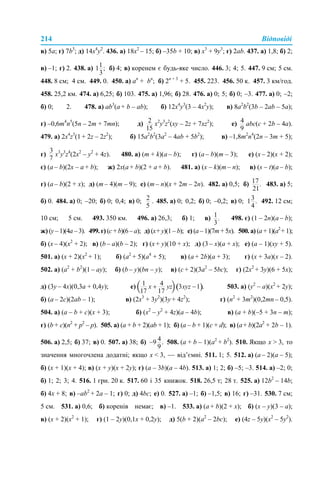 214 Відповіді
в) 5а; г) 7b3
; д) 14х4
у2
. 436. а) 18х2
– 15; б) –35b + 10; в) х3
+ 9у3
; г) 2ab. 437. а) 1,8; б) 2;
в) –1; г) 2. 438. а) б) 4; в) коренем є будь-яке число. 446. 3; 4; 5. 447. 9 см; 5 см.
448. 8 см; 4 см. 449. 0. 450. а) аn
+ bn
; б) 2n + 3
+ 5. 455. 223. 456. 50 к. 457. 3 км/год.
458. 25,2 км. 474. а) 6,25; б) 103. 475. а) 1,96; б) 28. 476. а) 0; 5; б) 0; –3. 477. а) 0; –2;
б) 0; 2. 478. а) ab3
(a + b – ab); б) 12x4
y3
(3 – 4х2
y); в) 8а2
b2
(3b – 2ab – 5a);
г) –0,6m4
n5
(5n – 2m + 7mn); д) x2
y3
z2
(xy – 2z + 7xz2
); е) аbc(c + 2b – 4a).
479. а) 2x4
z3
(1 + 2z – 2z2
); б) 15a2
b2
(3a2
– 4ab + 5b2
); в) –1,8m2
n4
(2n – 3m + 5);
г) x3
y3
z4
(2x2
– y2
+ 4z). 480. а) (m + k)(a – b); г) (a – b)(m – 3); е) (x – 2)(x + 2);
є) (a – b)(2х – a + b); ж) 2х(a + b)(2 + a + b). 481. а) (x – k)(m – n); в) (s – t)(a – b);
г) (a – b)(2 + x); д) (m – 4)(m – 9); е) (m – n)(х + 2m – 2n). 482. а) 0,5; б) 483. а) 5;
б) 0. 484. а) 0; –20; б) 0; 0,4; в) 0; . 485. а) 0; 0,2; б) 0; –0,2; в) 0; 492. 12 см;
10 см; 5 см. 493. 350 км. 496. а) 26,3; б) 1; в) 498. є) (1 – 2n)(a – b);
ж) (у – 1)(4а – 3). 499. г) (с + b)(6 – a); д) (х+ у)(1 – b); е) (a – 1)(7m + 5x). 500. а) (a + 1)(a2
+ 1);
б) (x – 4)(x2
+ 2); в) (b – a)(b – 2); г) (х + у)(10 + х); д) (3 – х)(а + х); е) (а – 1)(ху + 5).
501. а) (х + 2)(х2
+ 1); б) (а2
+ 5)(а4
+ 5); в) (а + 2b)(a + 3); г) (х + 3a)(х – 2).
502. а) (a2
+ b2
)(1 – ay); б) (b – y)(bn – y); в) (c + 2)(3a2
– 5bc); г) (2x2
+ 3у)(6 + 5х);
д) (3y – 4х)(0,3а + 0,4y); е) 503. а) (y2
– a)(x2
+ 2y);
б) (a – 2c)(2ab – 1); в) (2x3
+ 3y2
)(3y + 4z2
); г) (n2
+ 3m2
)(0,2mn – 0,5).
504. а) (a – b + c)(x + 3); б) (x2
– y2
+ 4z)(a – 4b); в) (a + b)(–5 + 3n – m);
г) (b + c)(n2
+ p2
– p). 505. а) (a + b + 2)(ab + 1); б) (a – b + 1)(с + d); в) (a+ b)(2a2
+ 2b – 1).
506. а) 2,5; б) 37; в) 0. 507. а) 38; б) 508. (а + b – 1)(a2
+ b2
). 510. Якщо х > 3, то
значення многочлена додатні; якщо х < 3, — від’ємні. 511. 1; 5. 512. а) (а – 2)(а – 5);
б) (х + 1)(х + 4); в) (x + y)(x + 2y); г) (a – 3b)(a – 4b). 513. а) 1; 2; б) –5; –3. 514. а) –2; 0;
б) 1; 2; 3; 4. 516. 1 грн. 20 к. 517. 60 і 35 книжок. 518. 26,5 т; 28 т. 525. а) 12b2
– 14b;
б) 4x + 8; в) –ab2
+ 2a – 1; г) 0; д) 4bc; е) 0. 527. а) –1; б) –1,5; в) 16; г) –31. 530. 7 см;
5 см. 531. а) 0,6; б) коренів немає; в) –1. 533. а) (а + b)(2 + х); б) (х – y)(3 – а);
в) (х + 2)(х2
+ 1); г) (1 – 2y)(0,1x + 0,2y); д) 5(b + 2)(a2
– 2bc); е) (4z – 5y)(x2
– 5y2
).
 