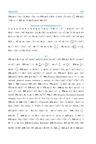 Відповіді 215
534. а) (x – 7)(х – 2); б) (х + 2)(x + 6). 535. а) 0; 3; б) 0; –2; в) 0; –2,5; г) 0; . 536. а) 2;
3; б) –3; –1. 537. а) –18; б) 85; в) 42. 541. 0,5.
Завдання для самоперевірки № 4
1. в). 2. в). 3. б). 4. г). 5. в). 6. б). 7. а) 2а – 6; б) –х2
– 3х – 1. 8. а) 6х4
– 2х3
+ 2х2
;
б) 6а2
– 19ab + 10b2
. 9.а) 4х(1–3х); б)–10(2+a); в)2a2
b(1 + 2a– a2
). 10. 75. 11. а) 0; 0,5;
б) 0; –4. 12. 5х4
– 4х2
+ 3х. 13. а) –3,2х7
y5
+ 6,8х5
y3
; б) 2а3
– 7a2
b – 6ab2
+ 8b3
. 14. а) 3;
б) 0; 1. 15. а) (m – n)(m – 2n + 3); б) (а – х)(аm – х). 17. а)
б) x3
+ 6x2
y + 11xy2
+ 6y3
. 18. –9. 19. а) –6; б) 20. а)
б) (х + 2)(х + а). 21. 20 см2
; 14 см2
.
§ 5
551. а) 3; б) –5; в) –4х4
; г) 64с8
; д) 9а2
b2
; е) 8а2
; є) –6b3
+ 24b. 552. а) 7; б) 25 – 2с; в) а6
;
г) –4z4
; д) 0. 553. а) z2
+ 1; б) в) –х2
– г) 554. а)
б) 6b2
– 555. а) b4
– 1; б) 16х4
– 1; в) 16 – у4
; г) 81n4
– 256; д) у4
– 16z4
; е) а8
– 1.
556. а) 81 – с4
; б) z4
– 625; в) 256x4
– у4
; г) 81k8
– 16. 559. а) 5; б) 0,5; в) 1; г) 0.
560. а) 0,5; б) 0,4. 561. а) 0; б) a32
– b32
. 562. Вказівка. Врахувавши, що a – b = 1, ліву
частину рівності можна записати у вигляді (a – b)(a + b)(a2
+ b2
)(a4
+ b4
)(a8
+ b8
).
564. –1. 566. 5 км/год. 567. 10%. 568. 1,35 кг. 576. а) 2а2
+ 2; б) b2
; в) –20x; г) 2x – 2.
577. а) 16; б) 2х2
+ 8. 578. а) 1; б) –2. 579. а) –5; б) 1. 588. а) –8a; б) 1; в) 12n2
+ 2;
г) a2
+ b2
+ 2ab. 589. а) 2a2
+ 8b2
; б) х4
+ 25x; в) a2
+ b2
– 1. 590. а) –0,3; б) 2; в) 0,5;
г) 0,25. 591. а) 1; б) –9; в) –1. 593. –4а20
b20
. 596. 2. 597. Вказівка. Розгляньте можливі
випадки: 1) m = 5k + 1; 2) m = 5k + 2; 3) m = 5k + 3; 4) m = 5k + 4, де k — ціле число.
599. 48; 60. 600. 12,6; 7. 601. 51 і 30 деталей. 616. а) (a + 1)(a + 3); б) (3b – 3)(3b + 1);
в) (2 – 3b)(6 + 3b); г) (2a – 5 – 5b)(2a – 5 + 5b); д) (x + 1)(7х + 5); е) (–2a – 8b)(4a + 2b).
617. а) (2х – 4)(2х + 2); б) (–2а – 3)(6а + 3); в) (–х + у)(9х – 3у). 618. –34,4;
619. 44; 620. а) –2; –4; б) 1; –0,2; в) –5; –1; г) –6; 0. 621. а) 2; 3; б) 1; 3.
625. а) (a – b)(a + b)(a2
+ b2
)(a4
+ b4
); б) (1 – х)(1 + х)(1 + х2
)(1 + х4
)(1 + х8
). 626. а) –2; 2;
б) –1; 1; в) –4; 0. 629. а) 12 років; б) 6 років. 630. 80 км/год. 637. а) 100; 0,01; 400;
б) 400; 10 000. 638. 100; 100. 641. а) 1; б) 100; 81. 642. 643. а) 4; б) –6. 644. а) 3;
 