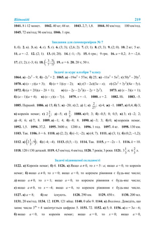 Відповіді 219
1041. 8 і 12 монет. 1042. 40 кг; 44 кг. 1043. 2,7; 1,8. 1044. 80 км/год; 100 км/год.
1045. 72 км/год; 96 км/год. 1046. 1 грн.
Завдання для самоперевірки № 7
1. б). 2. в). 3. в). 4. г). 5. г). 6. (3; 3); (2,6; 2). 7. (3; 1). 8. (5; 3). 9. (2; 0). 10. 2 кг; 5 кг.
11. а = –2. 12. (2; 1). 13. (4; 20). 14. (–1; –5). 15. 6 грн.; 9 грн. 16. а = 0,2; b = –2,6.
17. (1; 2); (–3; 6). 18. 19. а = 6. 20. 20 т; 50 т.
Задачі за курс алгебри 7 класу
1064. а) –2х2
– 9; б) –2с3
+ 2. 1065. а) –19m2
+ 57m; б) 25; в) –11n3
+ 5n2
; г) 50у4
– 20у3
.
1070. а) (x – y)(а + 3); б) (x + 1)(xy – 2); в) y(3 – 2a)(3a – x); г) (2х2
+ 3y2
)(4а – 5y).
1072. б) (a + 2b)(а – 2b + 1); в) (x – 2y – 2y2
)(x – 2y + 2y2
). 1073. а) (х – 3)(х + 1);
б) (а – 1)(а + 4); в) (х – y)(х – 7y). 1079. х = –1. 1080. х = 2. 1082. Ні. 1083. –5.
1085. Перший. 1086. а) 15; б) 5; в) –20; г) 2; д) 1; е) є) 4; ж) –1. 1087. а) 0,4; б) 3;
в) коренів немає; г) д) –5; е) 1088. а) 0; 3; б) –0,5; 0; 0,5; в) 3; г) –2; 2;
д) –8; 6; е) 7; 8. 1089. а) –1; 4; б) –8; 8. 1090. а) –3; 3; б) 0; в) коренів немає.
1092. 1,5. 1094. 37,2. 1095. 3600 л; 1200 л. 1096. 1 год. 1097. 4 кг. 1098. 130 км.
1103. Так. 1106. b = 6. 1110. а) (2; 2); б) (–1; –2); в) (4; 7). 1111. а) (3; 1); б) (0,2; –1,2);
1112. а) б) (–4; –4). 1113. (0,5; –1). 1114. Так. 1115. y = –2x – 1. 1116. k = 10.
1118. 120 і 130 деталей. 1119. 4,5 км/год; 4 км/год. 1120. 7 років; 3 роки. 1121. л; л.
Задачі підвищеної складності
1122. а) Коренів немає; б) 4. 1126. а) Якщо а ≠ 0, то х = 5 : а; якщо а = 0, то коренів
немає; б) якщо а ≠ 0, то х = 0; якщо а = 0, то коренем рівняння є будь-яке число;
д) якщо а ≠ 0, то х = 1; якщо а = 0, то коренем рівняння є будь-яке число;
е) якщо а ≠ 0, то х = –4; якщо а = 0, то коренем рівняння є будь-яке число.
1127. а) а = 8; б) не існують. 1128. 290 км. 1129. 450 г. 1130. 200 мл.
1131. 20 км/год. 1134. 12. 1139. 121 яйце. 1140. 0 або 9. 1144. а) Вказівка. Доведіть, що
запис числа 34n
+ 4 закінчується цифрою 5. 1151. 72. 1152. а) 5; 0. 1156. а) x = 3a – 6;
б) якщо a < 0, то коренів немає; якщо a = 0, то x = 0; якщо a > 0,
 