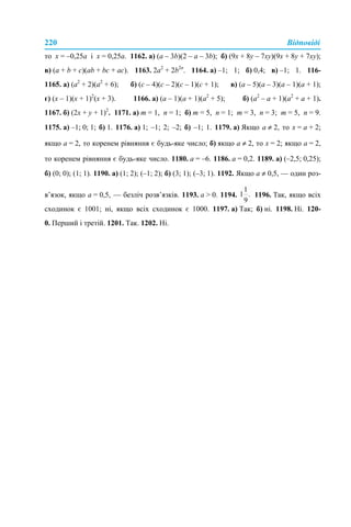 220 Відповіді
то x = –0,25a і x = 0,25a. 1162. а) (a – 3b)(2 – a – 3b); б) (9x + 8y – 7xy)(9x + 8y + 7xy);
в) (a + b + c)(ab + bc + ac). 1163. 2a2
+ 2b2n
. 1164. а) –1; 1; б) 0,4; в) –1; 1. 116-
1165. а) (a2
+ 2)(a2
+ 6); б) (c – 4)(c – 2)(c – 1)(c + 1); в) (a – 5)(a – 3)(a – 1)(a + 1);
г) (x – 1)(x + 1)2
(x + 3). 1166. а) (a – 1)(a + 1)(a2
+ 5); б) (a2
– a + 1)(a2
+ a + 1).
1167. б) (2x + y + 1)2
. 1171. а) m = 1, n = 1; б) m = 5, n = 1; m = 3, n = 3; m = 5, n = 9.
1175. а) –1; 0; 1; б) 1. 1176. а) 1; –1; 2; –2; б) –1; 1. 1179. а) Якщо а ≠ 2, то х = а + 2;
якщо а = 2, то коренем рівняння є будь-яке число; б) якщо а ≠ 2, то x = 2; якщо a = 2,
то коренем рівняння є будь-яке число. 1180. a = –6. 1186. а = 0,2. 1189. а) (–2,5; 0,25);
б) (0; 0); (1; 1). 1190. а) (1; 2); (–1; 2); б) (3; 1); (–3; 1). 1192. Якщо а ≠ 0,5, — один роз-
в’язок, якщо а = 0,5, — безліч розв’язків. 1193. a > 0. 1194. 1196. Так, якщо всіх
сходинок є 1001; ні, якщо всіх сходинок є 1000. 1197. а) Так; б) ні. 1198. Ні. 120-
0. Перший і третій. 1201. Так. 1202. Ні.
 